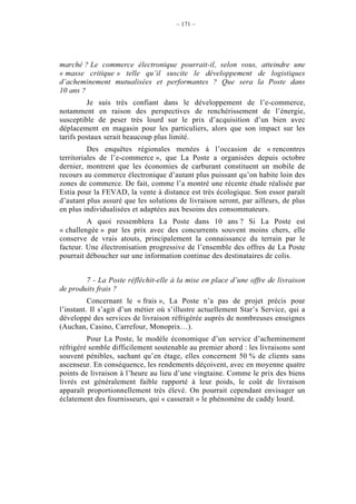 – 171 –




marché ? Le commerce électronique pourrait-il, selon vous, atteindre une
« masse critique » telle qu’il suscite le développement de logistiques
d’acheminement mutualisées et performantes ? Que sera la Poste dans
10 ans ?
         Je suis très confiant dans le développement de l’e-commerce,
notamment en raison des perspectives de renchérissement de l’énergie,
susceptible de peser très lourd sur le prix d’acquisition d’un bien avec
déplacement en magasin pour les particuliers, alors que son impact sur les
tarifs postaux serait beaucoup plus limité.
          Des enquêtes régionales menées à l’occasion de « rencontres
territoriales de l’e-commerce », que La Poste a organisées depuis octobre
dernier, montrent que les économies de carburant constituent un mobile de
recours au commerce électronique d’autant plus puissant qu’on habite loin des
zones de commerce. De fait, comme l’a montré une récente étude réalisée par
Estia pour la FEVAD, la vente à distance est très écologique. Son essor paraît
d’autant plus assuré que les solutions de livraison seront, par ailleurs, de plus
en plus individualisées et adaptées aux besoins des consommateurs.
         A quoi ressemblera La Poste dans 10 ans ? Si La Poste est
« challengée » par les prix avec des concurrents souvent moins chers, elle
conserve de vrais atouts, principalement la connaissance du terrain par le
facteur. Une électronisation progressive de l’ensemble des offres de La Poste
pourrait déboucher sur une information continue des destinataires de colis.


        7 - La Poste réfléchit-elle à la mise en place d’une offre de livraison
de produits frais ?
          Concernant le « frais », La Poste n’a pas de projet précis pour
l’instant. Il s’agit d’un métier où s’illustre actuellement Star’s Service, qui a
développé des services de livraison réfrigérée auprès de nombreuses enseignes
(Auchan, Casino, Carrefour, Monoprix…).
         Pour La Poste, le modèle économique d’un service d’acheminement
réfrigéré semble difficilement soutenable au premier abord : les livraisons sont
souvent pénibles, sachant qu’en étage, elles concernent 50 % de clients sans
ascenseur. En conséquence, les rendements déçoivent, avec en moyenne quatre
points de livraison à l’heure au lieu d’une vingtaine. Comme le prix des biens
livrés est généralement faible rapporté à leur poids, le coût de livraison
apparaît proportionnellement très élevé. On pourrait cependant envisager un
éclatement des fournisseurs, qui « casserait » le phénomène de caddy lourd.
 