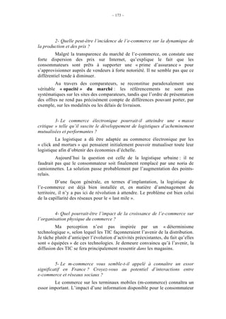 – 173 –




        2- Quelle peut-être l’incidence de l’e-commerce sur la dynamique de
la production et des prix ?
         Malgré la transparence du marché de l’e-commerce, on constate une
forte dispersion des prix sur Internet, qu’explique le fait que les
consommateurs sont prêts à supporter une « prime d’assurance » pour
s’approvisionner auprès de vendeurs à forte notoriété. Il ne semble pas que ce
différentiel tende à diminuer.
         Au travers des comparateurs, se reconstitue paradoxalement une
véritable « opacité » du marché : les référencements ne sont pas
systématiques sur les sites des comparateurs, tandis que l’ordre de présentation
des offres ne rend pas précisément compte de différences pouvant porter, par
exemple, sur les modalités ou les délais de livraison.


         3- Le commerce électronique pourrait-il atteindre une « masse
critique » telle qu’il suscite le développement de logistiques d’acheminement
mutualisées et performantes ?
         La logistique a dû être adaptée au commerce électronique par les
« click and mortars » qui pensaient initialement pouvoir mutualiser toute leur
logistique afin d’obtenir des économies d’échelle.
         Aujourd’hui la question est celle de la logistique urbaine : il ne
faudrait pas que le consommateur soit finalement remplacé par une noria de
camionnettes. La solution passe probablement par l’augmentation des points-
relais.
          D’une façon générale, en termes d’implantation, la logistique de
l’e-commerce est déjà bien installée et, en matière d’aménagement du
territoire, il n’y a pas ici de révolution à attendre. Le problème est bien celui
de la capillarité des réseaux pour le « last mile ».


         4- Quel pourrait-être l’impact de la croissance de l’e-commerce sur
l’organisation physique du commerce ?
         Ma perception n’est pas inspirée par un « déterminisme
technologique », selon lequel les TIC façonneraient l’avenir de la distribution.
Je tâche plutôt d’anticiper l’évolution d’activités préexistantes, du fait qu’elles
sont « équipées » de ces technologies. Je demeure convaincu qu’à l’avenir, la
diffusion des TIC se fera principalement ressentir dans les magasins.


         5- Le m-commerce vous semble-t-il appelé à connaître un essor
significatif en France ? Croyez-vous au potentiel d’interactions entre
e-commerce et réseaux sociaux ?
        Le commerce sur les terminaux mobiles (m-commerce) connaîtra un
essor important. L’impact d’une information disponible pour le consommateur
 
