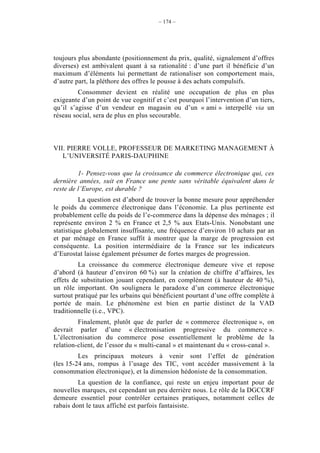 – 174 –




toujours plus abondante (positionnement du prix, qualité, signalement d’offres
diverses) est ambivalent quant à sa rationalité : d’une part il bénéficie d’un
maximum d’éléments lui permettant de rationaliser son comportement mais,
d’autre part, la pléthore des offres le pousse à des achats compulsifs.
         Consommer devient en réalité une occupation de plus en plus
exigeante d’un point de vue cognitif et c’est pourquoi l’intervention d’un tiers,
qu’il s’agisse d’un vendeur en magasin ou d’un « ami » interpellé via un
réseau social, sera de plus en plus secourable.



VII. PIERRE VOLLE, PROFESSEUR DE MARKETING MANAGEMENT À
   L’UNIVERSITÉ PARIS-DAUPHINE

         1- Pensez-vous que la croissance du commerce électronique qui, ces
dernière années, suit en France une pente sans véritable équivalent dans le
reste de l’Europe, est durable ?
          La question est d’abord de trouver la bonne mesure pour appréhender
le poids du commerce électronique dans l’économie. La plus pertinente est
probablement celle du poids de l’e-commerce dans la dépense des ménages ; il
représente environ 2 % en France et 2,5 % aux Etats-Unis. Nonobstant une
statistique globalement insuffisante, une fréquence d’environ 10 achats par an
et par ménage en France suffit à montrer que la marge de progression est
conséquente. La position intermédiaire de la France sur les indicateurs
d’Eurostat laisse également présumer de fortes marges de progression.
         La croissance du commerce électronique demeure vive et repose
d’abord (à hauteur d’environ 60 %) sur la création de chiffre d’affaires, les
effets de substitution jouant cependant, en complément (à hauteur de 40 %),
un rôle important. On soulignera le paradoxe d’un commerce électronique
surtout pratiqué par les urbains qui bénéficient pourtant d’une offre complète à
portée de main. Le phénomène est bien en partie distinct de la VAD
traditionnelle (i.e., VPC).
         Finalement, plutôt que de parler de « commerce électronique », on
devrait parler d’une « électronisation progressive du commerce ».
L’électronisation du commerce pose essentiellement le problème de la
relation-client, de l’essor du « multi-canal » et maintenant du « cross-canal ».
         Les principaux moteurs à venir sont l’effet de génération
(les 15-24 ans, rompus à l’usage des TIC, vont accéder massivement à la
consommation électronique), et la dimension hédoniste de la consommation.
         La question de la confiance, qui reste un enjeu important pour de
nouvelles marques, est cependant un peu derrière nous. Le rôle de la DGCCRF
demeure essentiel pour contrôler certaines pratiques, notamment celles de
rabais dont le taux affiché est parfois fantaisiste.
 