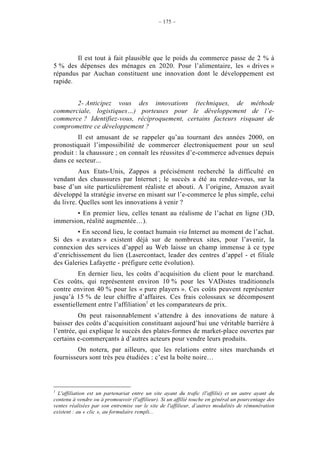 – 175 –




        Il est tout à fait plausible que le poids du commerce passe de 2 % à
5 % des dépenses des ménages en 2020. Pour l’alimentaire, les « drives »
répandus par Auchan constituent une innovation dont le développement est
rapide.


       2- Anticipez vous des innovations (techniques, de méthode
commerciale, logistiques…) porteuses pour le développement de l’e-
commerce ? Identifiez-vous, réciproquement, certains facteurs risquant de
compromettre ce développement ?
         Il est amusant de se rappeler qu’au tournant des années 2000, on
pronostiquait l’impossibilité de commercer électroniquement pour un seul
produit : la chaussure ; on connaît les réussites d’e-commerce advenues depuis
dans ce secteur...
          Aux Etats-Unis, Zappos a précisément recherché la difficulté en
vendant des chaussures par Internet ; le succès a été au rendez-vous, sur la
base d’un site particulièrement réaliste et abouti. A l’origine, Amazon avait
développé la stratégie inverse en misant sur l’e-commerce le plus simple, celui
du livre. Quelles sont les innovations à venir ?
       • En premier lieu, celles tenant au réalisme de l’achat en ligne (3D,
immersion, réalité augmentée…).
         • En second lieu, le contact humain via Internet au moment de l’achat.
Si des « avatars » existent déjà sur de nombreux sites, pour l’avenir, la
connexion des services d’appel au Web laisse un champ immense à ce type
d’enrichissement du lien (Lasercontact, leader des centres d’appel - et filiale
des Galeries Lafayette - préfigure cette évolution).
         En dernier lieu, les coûts d’acquisition du client pour le marchand.
Ces coûts, qui représentent environ 10 % pour les VADistes traditionnels
contre environ 40 % pour les « pure players ». Ces coûts peuvent représenter
jusqu’à 15 % de leur chiffre d’affaires. Ces frais colossaux se décomposent
essentiellement entre l’affiliation1 et les comparateurs de prix.
          On peut raisonnablement s’attendre à des innovations de nature à
baisser des coûts d’acquisition constituant aujourd’hui une véritable barrière à
l’entrée, qui explique le succès des plates-formes de market-place ouvertes par
certains e-commerçants à d’autres acteurs pour vendre leurs produits.
         On notera, par ailleurs, que les relations entre sites marchands et
fournisseurs sont très peu étudiées : c’est la boîte noire…



1
  L'affiliation est un partenariat entre un site ayant du trafic (l'affilié) et un autre ayant du
contenu à vendre ou à promouvoir (l'affilieur). Si un affilié touche en général un pourcentage des
ventes réalisées par son entremise sur le site de l'affilieur, d’autres modalités de rémunération
existent : au « clic », au formulaire rempli...
 
