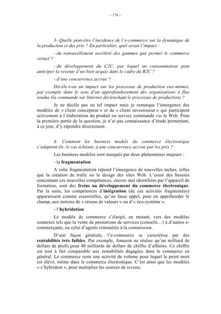 – 176 –




        3- Quelle peut-être l’incidence de l’e-commerce sur la dynamique de
la production et des prix ? En particulier, quel serait l’impact :
            - du renouvellement accéléré des gammes que permet le commerce
virtuel ?
         - du développement du C2C, par lequel un consommateur peut
anticiper la revente d’un bien acquis dans le cadre du B2C ?
            - d’une concurrence accrue ?
         Décèle-t-on un impact sur les processus de production eux-mêmes,
par exemple dans le sens d’un approfondissement des organisations à flux
tendus (la commande sur Internet déclenchant le processus de production) ?
         Je ne décèle pas un tel impact mais je remarque l’émergence des
modèles de « client concepteur » et de « client investisseur » qui participent
activement à l’élaboration du produit ou service commandé via le Web. Pour
la première partie de la question, je n’ai pas connaissance d’étude permettant,
à ce jour, d’y répondre directement.


        4- Comment les business models du commerce électronique
s’adaptent-ils, le cas échéant, à une concurrence accrue par les prix ?
            Les business modèles sont marqués par deux phénomènes majeurs :
            - la fragmentation
        A cette fragmentation répond l’émergence de nouvelles taches, telles
que la création de trafic ou le design des sites Web. L’essor des besoins
concernant ces nouvelles compétences, encore mal identifiées par l’appareil de
formation, sont des freins au développement du commerce électronique.
Par la suite, les compétences d’intégration (de ces activités fragmentées)
apparaissent comme essentielles, qu’on fasse appel, pour en appréhender le
champ, aux notions de « réseau de valeurs » ou d’« éco-système ».
            - l’hybridation
       Le modèle de commerce s’élargit, en mutant, vers des modèles
connexes tels que la vente de prestations de services (conseils…) à d’autres e-
commerçants, ou celui d’agents rémunérés à la commission.
         D’une façon générale, l’e-commerce se caractérise par des
rentabilités très faibles. Par exemple, Amazon ne réalise qu’un milliard de
dollars de profit pour 40 milliards de dollars de chiffre d’affaires. Ce chiffre
est tout à fait comparable aux rentabilités dégagées dans le commerce en
général. Le commerce reste une activité de volume pour lequel le point mort
est élevé, même dans le commerce électronique. C’est ainsi que les modèles
« s’hybrident », pour multiplier les sources de revenu.
 