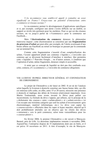 – 177 –




         5- Le m-commerce vous semble-t-il appelé à connaître un essor
significatif en France ? Croyez-vous au potentiel d’interactions entre
e-commerce et réseaux sociaux ?
         Le m-commerce permet le développement d’applications spécifiques
et si, par exemple, configurer une alerte s’avère difficile sur un mobile, ce
support se révèle très pertinent pour les enchères. Pour ce qui est des réseaux
sociaux, on va jusqu’à parler de « f-commerce » pour le commerce sur
Facebook...
         Mais l’électronisation du commerce demeure le phénomène
transverse majeur ; cette électronisation se concrétise par une fragmentation
du processus d’achat qui peut aller, par exemple, de l’alerte avertissant d’une
bonne affaire sur Facebook au retrait en boutique en passant par la commande
sur un terminal fixe.
          Comme cette fragmentation s’assortit d’une complexification des
achats, l’avenir appartient plutôt aux contenus « liquides », c’est-à-dire aux
contenus qui se déversent facilement d’interface à interface. Qui permettra
cette « liquidité » ? Peut-être Google… ou d’autres acteurs, à condition que
l’opération d’achat, même fragmentée, demeure simple et accessible.
         A noter que ce concept de liquidité ne doit pas être confondu avec
celui, connexe, d’« u-commerce », c’est-à-dire de commerce ubiquitaire.



VIII. LUDOVIC DUPREZ, DIRECTEUR GÉNÉRAL ET COFONDATEUR
   DE CHRONODRIVE

         Le projet de Chronodrive a été lancé en 2002. Il est né de l’analyse
selon laquelle la livraison à domicile constitue une fausse bonne idée, car elle
est onéreuse (elle coûte, en effet, entre 15 et 20 euros), nécessite une présence
à domicile et implique des délais de livraison relativement importants. Avec
Martin Toulemonde, nous avons inventé le Drive pour pallier ces
inconvénients. La formule du drive s’appuie, par ailleurs, sur le principe de la
« dichotomie des courses » entre « achats-plaisir » et « achats-corvées » (si
l’on excepte une troisième catégorie que sont les achats d’investissement -gros
électroménager, matériel informatique, etc.). Le drive veut capter les
« courses-corvées » effectuées dans les super et hyper marchés, objectif qu’il
doit probablement atteindre car on observe que les clients des drives
« retournent » vers le petit commerce, selon toute vraisemblance pour les
« courses-plaisir ».

        En février 2004, le premier Chronodrive a été ouvert à Marcq-en-
Barœul, près de Lille. La deuxième implantation remonte à novembre 2006.
Aujourd’hui, l’entreprise dispose de 31 implantations dont une en Italie, et il
est prévu 18 ouvertures en 2011. A titre d’exemple, le site de Marcq-en-
 
