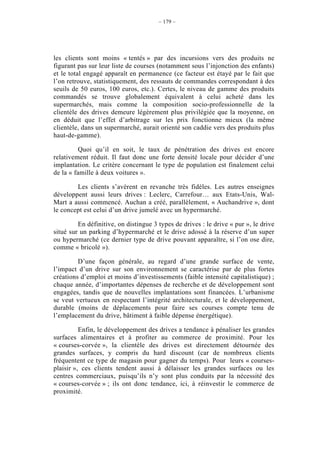 – 179 –




les clients sont moins « tentés » par des incursions vers des produits ne
figurant pas sur leur liste de courses (notamment sous l’injonction des enfants)
et le total engagé apparaît en permanence (ce facteur est étayé par le fait que
l’on retrouve, statistiquement, des ressauts de commandes correspondant à des
seuils de 50 euros, 100 euros, etc.). Certes, le niveau de gamme des produits
commandés se trouve globalement équivalent à celui acheté dans les
supermarchés, mais comme la composition socio-professionnelle de la
clientèle des drives demeure légèrement plus privilégiée que la moyenne, on
en déduit que l’effet d’arbitrage sur les prix fonctionne mieux (la même
clientèle, dans un supermarché, aurait orienté son caddie vers des produits plus
haut-de-gamme).

          Quoi qu’il en soit, le taux de pénétration des drives est encore
relativement réduit. Il faut donc une forte densité locale pour décider d’une
implantation. Le critère concernant le type de population est finalement celui
de la « famille à deux voitures ».

        Les clients s’avèrent en revanche très fidèles. Les autres enseignes
développent aussi leurs drives : Leclerc, Carrefour… aux Etats-Unis, Wal-
Mart a aussi commencé. Auchan a créé, parallèlement, « Auchandrive », dont
le concept est celui d’un drive jumelé avec un hypermarché.

         En définitive, on distingue 3 types de drives : le drive « pur », le drive
situé sur un parking d’hypermarché et le drive adossé à la réserve d’un super
ou hypermarché (ce dernier type de drive pouvant apparaître, si l’on ose dire,
comme « bricolé »).

         D’une façon générale, au regard d’une grande surface de vente,
l’impact d’un drive sur son environnement se caractérise par de plus fortes
créations d’emploi et moins d’investissements (faible intensité capitalistique) ;
chaque année, d’importantes dépenses de recherche et de développement sont
engagées, tandis que de nouvelles implantations sont financées. L’urbanisme
se veut vertueux en respectant l’intégrité architecturale, et le développement,
durable (moins de déplacements pour faire ses courses compte tenu de
l’emplacement du drive, bâtiment à faible dépense énergétique).

          Enfin, le développement des drives a tendance à pénaliser les grandes
surfaces alimentaires et à profiter au commerce de proximité. Pour les
« courses-corvée », la clientèle des drives est directement détournée des
grandes surfaces, y compris du hard discount (car de nombreux clients
fréquentent ce type de magasin pour gagner du temps). Pour leurs « courses-
plaisir », ces clients tendent aussi à délaisser les grandes surfaces ou les
centres commerciaux, puisqu’ils n’y sont plus conduits par la nécessité des
« courses-corvée » ; ils ont donc tendance, ici, à réinvestir le commerce de
proximité.
 