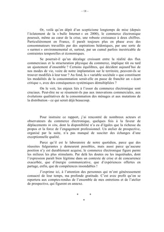 – 18 –




         Or, voilà qu’en dépit d’un scepticisme longtemps de mise (depuis
l’éclatement de la « bulle Internet » en 2000), le commerce électronique
poursuit, même au cœur de la crise, une robuste croissance à deux chiffres.
Particulièrement en France, il paraît toujours plus en phase avec des
consommateurs travaillés par des aspirations hédoniques, par une sorte de
« surmoi » environnemental et, surtout, par un cumul parfois inextricable de
contraintes temporelles et économiques.
         Se pourrait-il qu’un décalage croissant entre la réalité des flux
commerciaux et la structuration physique du commerce, implique tôt ou tard
un ajustement d’ensemble ? Certains équilibres, qui décident aujourd’hui de
nos modes de vie, voire de notre implantation sur le territoire, peuvent-ils se
trouver modifiés à leur tour ? Au fond, la « variable sociétale » que constituent
les modalités de la consommation serait-elle en passe de franchir un « écart
critique », avec des conséquences systémiques démultipliées ?
          On le voit, les enjeux liés à l’essor du commerce électronique sont
cruciaux. Peut-être ne se résument-ils pas aux innovations commerciales, aux
évolutions qualitatives de la consommation des ménages et aux mutations de
la distribution - ce qui serait déjà beaucoup.



        Pour instruire ce rapport, j’ai rencontré de nombreux acteurs et
observateurs du commerce électronique, quelques fois à la faveur de
déplacements in situ, dont la disponibilité n’a eu d’égales que la richesse du
propos et la force de l’engagement professionnel. Un atelier de prospective,
organisé par la suite, n’a pas manqué de susciter des échanges d’une
exceptionnelle qualité.
         Parce qu’il est le laboratoire de notre quotidien, parce que des
réussites fulgurantes y demeurent possibles, mais aussi parce qu’aucune
position n’y est durablement acquise, le commerce électronique figure parmi
les milieux les plus stimulants. Par delà les doutes ou les inquiétudes, dont
l’expression paraît bien légitime dans un contexte de crise et de concurrence
exacerbée, que d’énergie communicative, que d’expériences offertes en
partage, enfin, que de compétences insondables !
         J’exprime ici, à l’attention des personnes qui m’ont généreusement
consacré de leur temps, ma profonde gratitude. C’est avec profit qu’on se
reportera aux comptes-rendus de l’ensemble de mes entretiens et de l’atelier
de prospective, qui figurent en annexe.


                                   *            *
                                        *
 