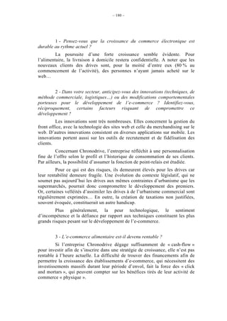 – 180 –




        1 - Pensez-vous que la croissance du commerce électronique est
durable au rythme actuel ?
         La poursuite d’une forte croissance semble évidente. Pour
l’alimentaire, la livraison à domicile restera confidentielle. A noter que les
nouveaux clients des drives sont, pour la moitié d’entre eux (80 % au
commencement de l’activité), des personnes n’ayant jamais acheté sur le
web…


        2 - Dans votre secteur, anticipez-vous des innovations (techniques, de
méthode commerciale, logistiques…) ou des modifications comportementales
porteuses pour le développement de l’e-commerce ? Identifiez-vous,
réciproquement, certains facteurs risquant de compromettre ce
développement ?
         Les innovations sont très nombreuses. Elles concernent la gestion du
front office, avec la technologie des sites web et celle du merchandising sur le
web. D’autres innovations consistent en diverses applications sur mobile. Les
innovations portent aussi sur les outils de recrutement et de fidélisation des
clients.
         Concernant Chronodrive, l’entreprise réfléchit à une personnalisation
fine de l’offre selon le profil et l’historique de consommation de ses clients.
Par ailleurs, la possibilité d’assumer la fonction de point-relais est étudiée.
         Pour ce qui est des risques, ils demeurent élevés pour les drives car
leur rentabilité demeure fragile. Une évolution du contexte législatif, qui ne
soumet pas aujourd’hui les drives aux mêmes contraintes d’urbanisme que les
supermarchés, pourrait donc compromettre le développement des premiers.
Or, certaines velléités d’assimiler les drives à de l’urbanisme commercial sont
régulièrement exprimées… En outre, la création de taxations non justifiées,
souvent évoquée, constituerait un autre handicap.
         Plus généralement, la peur technologique, le sentiment
d’incompétence et la défiance par rapport aux techniques constituent les plus
grands risques pesant sur le développement de l’e-commerce.


        3 - L’e-commerce alimentaire est-il devenu rentable ?
         Si l’entreprise Chronodrive dégage suffisamment de « cash-flow »
pour investir afin de s’inscrire dans une stratégie de croissance, elle n’est pas
rentable à l’heure actuelle. La difficulté de trouver des financements afin de
permettre la croissance des établissements d’e-commerce, qui nécessitent des
investissements massifs durant leur période d’envol, fait la force des « click
and mortars », qui peuvent compter sur les bénéfices tirés de leur activité de
commerce « physique ».
 