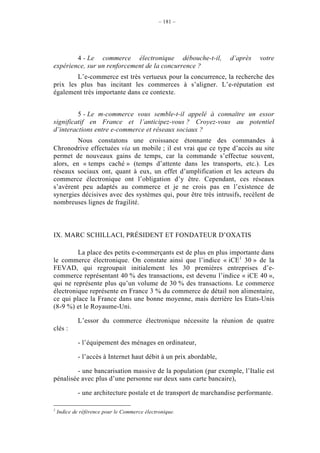 – 181 –




        4 - Le commerce électronique débouche-t-il,                d’après   votre
expérience, sur un renforcement de la concurrence ?
        L’e-commerce est très vertueux pour la concurrence, la recherche des
prix les plus bas incitant les commerces à s’aligner. L’e-réputation est
également très importante dans ce contexte.


         5 - Le m-commerce vous semble-t-il appelé à connaître un essor
significatif en France et l’anticipez-vous ? Croyez-vous au potentiel
d’interactions entre e-commerce et réseaux sociaux ?
         Nous constatons une croissance étonnante des commandes à
Chronodrive effectuées via un mobile ; il est vrai que ce type d’accès au site
permet de nouveaux gains de temps, car la commande s’effectue souvent,
alors, en « temps caché » (temps d’attente dans les transports, etc.). Les
réseaux sociaux ont, quant à eux, un effet d’amplification et les acteurs du
commerce électronique ont l’obligation d’y être. Cependant, ces réseaux
s’avèrent peu adaptés au commerce et je ne crois pas en l’existence de
synergies décisives avec des systèmes qui, pour être très intrusifs, recèlent de
nombreuses lignes de fragilité.



IX. MARC SCHILLACI, PRÉSIDENT ET FONDATEUR D’OXATIS

         La place des petits e-commerçants est de plus en plus importante dans
le commerce électronique. On constate ainsi que l’indice « iCE1 30 » de la
FEVAD, qui regroupait initialement les 30 premières entreprises d’e-
commerce représentant 40 % des transactions, est devenu l’indice « iCE 40 »,
qui ne représente plus qu’un volume de 30 % des transactions. Le commerce
électronique représente en France 3 % du commerce de détail non alimentaire,
ce qui place la France dans une bonne moyenne, mais derrière les Etats-Unis
(8-9 %) et le Royaume-Uni.

            L’essor du commerce électronique nécessite la réunion de quatre
clés :

            - l’équipement des ménages en ordinateur,

            - l’accès à Internet haut débit à un prix abordable,

         - une bancarisation massive de la population (par exemple, l’Italie est
pénalisée avec plus d’une personne sur deux sans carte bancaire),

            - une architecture postale et de transport de marchandise performante.

1
    Indice de référence pour le Commerce électronique.
 