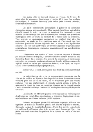 – 182 –




         Ces quatre clés se trouvent réunies en France. Si le taux de
pénétration du commerce électronique y atteint 40 % pour les produits
électroniques, il demeure beaucoup plus faible pour d’autres produits,
notamment l’alimentaire.

         Les petits commerçants commencent à percevoir le commerce
électronique comme une opportunité : il leur permet d’améliorer leur relation
clientèle (envoi de mails, etc.) tout en autorisant des commandes à tout
moment. Il est dommage que peu de commerçants recourent aux prestations
d’entreprises telles qu’Oxatis au moment de se lancer dans l’e-commerce.
Trop souvent, les commerçants embauchent un employé pour gérer les
commandes, les stocks ou les expéditions avant de s’apercevoir que leur
croissance potentielle devient ingérable dans le cadre d’une organisation
artisanale ; ils sont alors confrontés à un dilemme : renoncer à leur croissance
potentielle, ou licencier pour externaliser un certain nombre de leurs fonctions
e-commerce.

         L’abonnement aux services d’Oxatis revient en moyenne à 55 euros
par mois et comprend le logiciel, l’infrastructure et un support de service très
disponible. Fortes de ce soutien à leur activité d’e-commerce, de nombreuses
entreprises ont connu des succès retentissants sur la toile. Malheureusement, le
logiciel locatif est encore peu répandu en France ; à cet égard, les Anglo-
Saxons se révèlent beaucoup plus pragmatiques.

            Dorénavant, il se vend, en moyenne, trois fonds de commerce Internet
par jour.

         La trajectoire-type des « purs » e-commerçants commence par la
ville (où ils résident au départ et dans laquelle les fonds de commerces sont
onéreux); puis, dès qu’ils ont réussi, ils se délocalisent pour des raisons
pratiques vers des emplacements de moindre densité urbaine ; enfin, ils
ressentent le besoin de créer un commerce physique car le contact humain
s’avère primordial tandis que l’existence d’une implantation tangible inspire la
confiance.

        La démarche est différente pour le commerce local ou rural qui passe
du physique au virtuel. Dans ces situations le commerce électronique est sur-
représenté dans les villes de moins de 20.000 habitants.

        Pixmania ne propose que 60 000 références en propre, mais son site
regroupe 1,5 million de références grâce à son activité de place de marché.
Dans cette logique, les marchands abonnés à Oxatis font accéder leurs clients
à 4 millions de références grâce à des accords avec Amazon et E-bay. Les
petits marchands sont donc les porteurs de la richesse de l’offre. C’est leur
avenir.
 