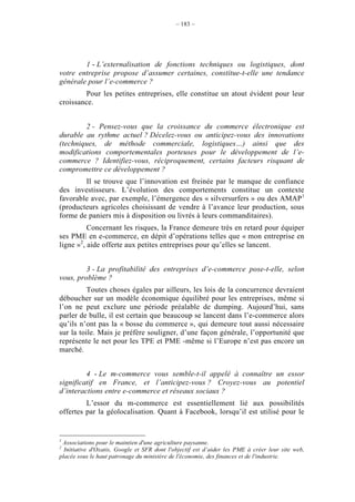 – 183 –




        1 - L’externalisation de fonctions techniques ou logistiques, dont
votre entreprise propose d’assumer certaines, constitue-t-elle une tendance
générale pour l’e-commerce ?
        Pour les petites entreprises, elle constitue un atout évident pour leur
croissance.


        2 - Pensez-vous que la croissance du commerce électronique est
durable au rythme actuel ? Décelez-vous ou anticipez-vous des innovations
(techniques, de méthode commerciale, logistiques…) ainsi que des
modifications comportementales porteuses pour le développement de l’e-
commerce ? Identifiez-vous, réciproquement, certains facteurs risquant de
compromettre ce développement ?
        Il se trouve que l’innovation est freinée par le manque de confiance
des investisseurs. L’évolution des comportements constitue un contexte
favorable avec, par exemple, l’émergence des « silversurfers » ou des AMAP 1
(producteurs agricoles choisissant de vendre à l’avance leur production, sous
forme de paniers mis à disposition ou livrés à leurs commanditaires).
          Concernant les risques, la France demeure très en retard pour équiper
ses PME en e-commerce, en dépit d’opérations telles que « mon entreprise en
ligne »2, aide offerte aux petites entreprises pour qu’elles se lancent.


         3 - La profitabilité des entreprises d’e-commerce pose-t-elle, selon
vous, problème ?
          Toutes choses égales par ailleurs, les lois de la concurrence devraient
déboucher sur un modèle économique équilibré pour les entreprises, même si
l’on ne peut exclure une période préalable de dumping. Aujourd’hui, sans
parler de bulle, il est certain que beaucoup se lancent dans l’e-commerce alors
qu’ils n’ont pas la « bosse du commerce », qui demeure tout aussi nécessaire
sur la toile. Mais je préfère souligner, d’une façon générale, l’opportunité que
représente le net pour les TPE et PME -même si l’Europe n’est pas encore un
marché.


         4 - Le m-commerce vous semble-t-il appelé à connaître un essor
significatif en France, et l’anticipez-vous ? Croyez-vous au potentiel
d’interactions entre e-commerce et réseaux sociaux ?
         L’essor du m-commerce est essentiellement lié aux possibilités
offertes par la géolocalisation. Quant à Facebook, lorsqu’il est utilisé pour le


1
 Associations pour le maintien d'une agriculture paysanne.
2
  Initiative d'Oxatis, Google et SFR dont l'objectif est d’aider les PME à créer leur site web,
placée sous le haut patronage du ministère de l'économie, des finances et de l'industrie.
 