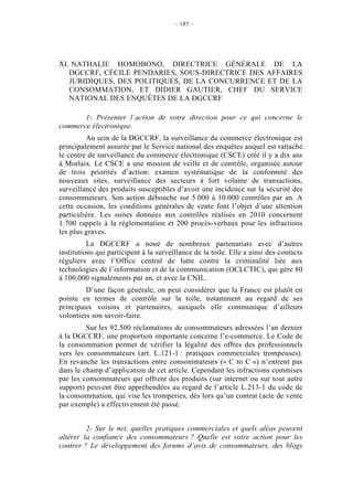 – 185 –




XI. NATHALIE HOMOBONO, DIRECTRICE GÉNÉRALE DE LA
   DGCCRF, CÉCILE PENDARIES, SOUS-DIRECTRICE DES AFFAIRES
   JURIDIQUES, DES POLITIQUES, DE LA CONCURRENCE ET DE LA
   CONSOMMATION, ET DIDIER GAUTIER, CHEF DU SERVICE
   NATIONAL DES ENQUÊTES DE LA DGCCRF

       1- Présenter l’action de votre direction pour ce qui concerne le
commerce électronique.
         Au sein de la DGCCRF, la surveillance du commerce électronique est
principalement assurée par le Service national des enquêtes auquel est rattaché
le centre de surveillance du commerce électronique (CSCE) créé il y a dix ans
à Morlaix. Le CSCE a une mission de veille et de contrôle, organisée autour
de trois priorités d’action: examen systématique de la conformité des
nouveaux sites, surveillance des secteurs à fort volume de transactions,
surveillance des produits susceptibles d’avoir une incidence sur la sécurité des
consommateurs. Son action débouche sur 5.000 à 10.000 contrôles par an. A
cette occasion, les conditions générales de vente font l’objet d’une attention
particulière. Les suites données aux contrôles réalisés en 2010 concernent
1.700 rappels à la réglementation et 200 procès-verbaux pour les infractions
les plus graves.
          La DGCCRF a noué de nombreux partenariats avec d’autres
institutions qui participent à la surveillance de la toile. Elle a ainsi des contacts
réguliers avec l’Office central de lutte contre la criminalité liée aux
technologies de l’information et de la communication (OCLCTIC), qui gère 80
à 100.000 signalements par an, et avec la CNIL.
         D’une façon générale, on peut considérer que la France est plutôt en
pointe en termes de contrôle sur la toile, notamment au regard de ses
principaux voisins et partenaires, auxquels elle communique d’ailleurs
volontiers son savoir-faire.
         Sur les 92.500 réclamations de consommateurs adressées l’an dernier
à la DGCCRF, une proportion importante concerne l’e-commerce. Le Code de
la consommation permet de vérifier la légalité des offres des professionnels
vers les consommateurs (art. L.121-1 : pratiques commerciales trompeuses).
En revanche les transactions entre consommateurs (« C to C ») n’entrent pas
dans le champ d’application de cet article. Cependant les infractions commises
par les consommateurs qui offrent des produits (sur internet ou sur tout autre
support) peuvent être appréhendées au regard de l’article L.213-1 du code de
la consommation, qui vise les tromperies, dès lors qu’un contrat (acte de vente
par exemple) a effectivement été passé.


         2- Sur le net, quelles pratiques commerciales et quels aléas peuvent
altérer la confiance des consommateurs ? Quelle est votre action pour les
contrer ? Le développement des forums d’avis de consommateurs, des blogs
 