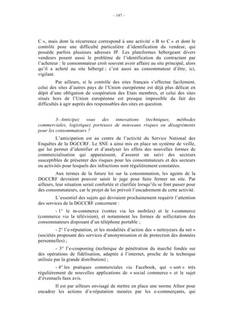 – 187 –




C », mais dont la récurrence correspond à une activité « B to C » et dont le
contrôle pose une difficulté particulière d’identification du vendeur, qui
possède parfois plusieurs adresses IP. Les plateformes hébergeant divers
vendeurs posent aussi le problème de l’identification du contractant par
l’acheteur : le consommateur croit souvent avoir affaire au site principal, alors
qu’il a acheté au site hébergé ; c’est aussi au consommateur d’être, ici,
vigilant.
          Par ailleurs, si le contrôle des sites français s’effectue facilement,
celui des sites d’autres pays de l’Union européenne est déjà plus délicat en
dépit d’une obligation de coopération des Etats membres, et celui des sites
situés hors de l’Union européenne est presque impossible du fait des
difficultés à agir auprès des responsables des sites en question.


         3- Anticipez vous des innovations (techniques, méthodes
commerciales, logistique) porteuses de nouveaux risques ou désagréments
pour les consommateurs ?
         L’anticipation est au centre de l’activité du Service National des
Enquêtes de la DGCCRF. Le SNE a ainsi mis en place un système de veille,
qui lui permet d’identifier et d’analyser les effets des nouvelles formes de
commercialisation qui apparaissent, d’assurer un suivi des secteurs
susceptibles de présenter des risques pour les consommateurs et des secteurs
ou activités pour lesquels des infractions sont régulièrement constatées.
          Aux termes de la future loi sur la consommation, les agents de la
DGCCRF devraient pouvoir saisir le juge pour faire fermer un site. Par
ailleurs, leur situation serait confortée et clarifiée lorsqu’ils se font passer pour
des consommateurs, car le projet de loi prévoit l’encadrement de cette activité.
         L’essentiel des sujets qui devraient prochainement requérir l’attention
des services de la DGCCRF concernent :
       - 1° le m-commerce (ventes via les mobiles) et le t-commerce
(commerce via la télévision), et notamment les formes de sollicitation des
consommateurs disposant d’un téléphone portable ;
         - 2° l’e-réputation, et les modalités d’action des « nettoyeurs du net »
(sociétés proposant des services d’anonymisation et de protection des données
personnelles) ;
          - 3° l’e-couponing (technique de pénétration du marché fondée sur
des opérations de fidélisation, adaptée à l’internet, proche de la technique
utilisée par la grande distribution) ;
         - 4° les pratiques commerciales via Facebook, qui « sort » très
régulièrement de nouvelles applications de « social commerce » et le sujet
d’éventuels faux avis.
        Il est par ailleurs envisagé de mettre en place une norme Afnor pour
encadrer les actions d’e-réputation menées par les e-commerçants, qui
 