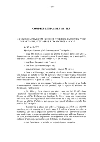 – 189 –




                 COMPTES RENDUS DES VISITES



I. SHOWROOMPRIVE.COM (SIÈGE ET ATELIERS), ENTRETIEN AVEC
    THIERRY PETIT, FONDATEUR ET DIRECTEUR ASSOCIÉ

        Le 28 avril 2011
        Quelques données générales concernant l’entreprise :
        - avec 180 millions d’euros de chiffre d’affaires (prévision 2011),
showroomprivé est, après vente-privee.com, le numéro deux de la vente privée
en France ; sa croissance est très forte (+ 70 % en 2010) ;
        - 6 millions de membres en France ;
        - 2 millions de commandes par an ;
        - un panier moyen relativement petit : environ 50 euros ;
         - dans le schéma-type, un produit initialement vendu 100 euros par
une marque est acheté environ 15 euros par showroomprivé (prix demeurant
supérieur à son coût de revient brut) et revendu 30 euros, aboutissant à une
remise faciale de 70 % pour les clients ;
         - pour assurer sa croissance, l’entreprise a du recourir à un fonds
d’investissement américain (Accel partners) qui a injecté 50 millions de
dollars dans l’entreprise ;
         - M. Thierry Petit observe que deux caps ont été décisifs dans
l’évolution organisationnelle de l’entreprise : le passage des 20 millions
d’euros de chiffre d’affaires, qui implique de faire évoluer une organisation
artisanale vers une organisation semi-industrielle, et le cap des 100 millions
d’euros de chiffre d’affaires, qui suppose une industrialisation générale des
process de l’entreprise ;
          - l’entreprise a élargi son offre à l’Espagne en 2010, où 600 000
membres ont été conquis en 6 mois, avec 1,5 million d’euros investis en
marketing. Les frais d’expédition demeurent contenus car l’entreprise recourt
aux services des primeurs espagnoles (camions retournant vides en Espagne).
En 2011, Showroomprive a également développé son offre au Royaume-Uni et
en Italie. L’entreprise est sur le point de le faire en Allemagne ;
        - côté fournisseur, le marché est essentiellement européen.
 
