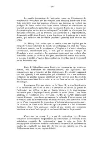 – 190 –




         Le modèle économique de l’entreprise repose sur l’écoulement de
marchandises déstockées par des marques dont beaucoup bénéficient d’une
forte notoriété ; pour des questions d’image, ces dernières ne veulent pas
pratiquer de fortes remises dans leurs réseaux habituels de distribution, et
trouvent ici un débouché permettant une valorisation discrète de la marque sur
des produits plus anciens tout en ménageant l’exclusivité du réseau pour les
dernières collections. Afin de proposer, sans contrevenir à la règlementation,
des produits soldés toute l’année, le site fonctionne sur le principe de la vente
privée, qui nécessite une inscription préalable (gratuite) pour recevoir les
offres.
          M. Thierry Petit estime que ce modèle n’est pas fragilisé par la
perspective d’une saturation du marché du déstockage. En effet, les ventes,
initialement centrées sur le prêt-à-porter, s’élargissent à d’autres domaines
(cosmétiques, ameublement etc.), si bien que de nouvelles « marges de
déstockage » sont constituées. Des opérations concernant des produits plus
inattendus, comme du vin ou du foie gras, ont même été menées avec succès,
si bien que le modèle s’ouvre à des opérateurs ne procédant pas, à proprement
parler, à du déstockage.


         Forte de 200 collaborateurs, l’entreprise comprend de très nombreux
métiers, dont notamment des manutentionnaires, des logisticiens, des
commerciaux, des webmasters et des photographes. Ces derniers recourent
(via des agences) à des mannequins qui « redonnent vie » aux anciennes
collections de grandes marques appréciant qu’on valorise ainsi des produits
dont le sort naturel était de « terminer » en vrac dans les bacs de magasins de
déstockages.
          La moyenne d’âge des salariés est de 26 ans. Il y a peu d’intérimaires
et de saisonniers, car ils ont du mal à s’approprier les valeurs de qualité de
l’entreprise, qui préfère en cas de besoin recourir à la sous-traitance,
notamment pour la logistique lors des périodes de pointe (fêtes). D’une façon
générale, le recrutement pose problème, l’ANPE et l’APEC apparaissant
comme dépassées : pour donner un exemple, la recherche d’un webmaster, qui
n’entre pas dans des nomenclatures devenues obsolètes, peut déboucher sur le
renvoi d’une cinquantaine de propositions d’informaticiens non pertinentes...
En revanche, un climat social favorable -qu’expliquerait à la fois le contexte
facilitateur d’une forte croissance interne et une gestion des ressources
humaines attentive- s’avère propice à une bonne fidélisation du personnel.


          Concernant les ventes, il y a peu de contentieux ; ces derniers
concernent essentiellement des problèmes de cartes volées. La recherche d’une
satisfaction constante du consommateur, avec la mise en ligne de
photographies réalistes des produits vendus sur le site et un SAV performant et
réactif, est essentielle car, pour être de plus en plus sensible au prix, sa
fidélisation est aussi de plus en plus difficile.
 