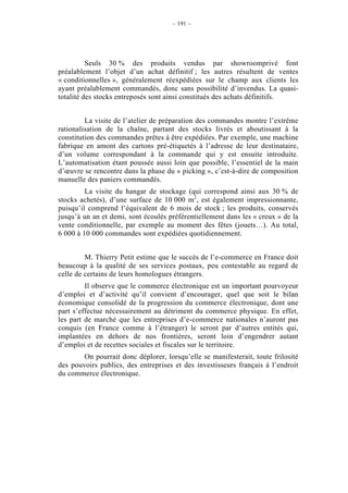 – 191 –




          Seuls 30 % des produits vendus par showroomprivé font
préalablement l’objet d’un achat définitif ; les autres résultent de ventes
« conditionnelles », généralement réexpédiées sur le champ aux clients les
ayant préalablement commandés, donc sans possibilité d’invendus. La quasi-
totalité des stocks entreposés sont ainsi constitués des achats définitifs.


         La visite de l’atelier de préparation des commandes montre l’extrême
rationalisation de la chaîne, partant des stocks livrés et aboutissant à la
constitution des commandes prêtes à être expédiées. Par exemple, une machine
fabrique en amont des cartons pré-étiquetés à l’adresse de leur destinataire,
d’un volume correspondant à la commande qui y est ensuite introduite.
L’automatisation étant poussée aussi loin que possible, l’essentiel de la main
d’œuvre se rencontre dans la phase du « picking », c’est-à-dire de composition
manuelle des paniers commandés.
         La visite du hangar de stockage (qui correspond ainsi aux 30 % de
stocks achetés), d’une surface de 10 000 m2, est également impressionnante,
puisqu’il comprend l’équivalent de 6 mois de stock ; les produits, conservés
jusqu’à un an et demi, sont écoulés préférentiellement dans les « creux » de la
vente conditionnelle, par exemple au moment des fêtes (jouets…). Au total,
6 000 à 10 000 commandes sont expédiées quotidiennement.


         M. Thierry Petit estime que le succès de l’e-commerce en France doit
beaucoup à la qualité de ses services postaux, peu contestable au regard de
celle de certains de leurs homologues étrangers.
         Il observe que le commerce électronique est un important pourvoyeur
d’emploi et d’activité qu’il convient d’encourager, quel que soit le bilan
économique consolidé de la progression du commerce électronique, dont une
part s’effectue nécessairement au détriment du commerce physique. En effet,
les part de marché que les entreprises d’e-commerce nationales n’auront pas
conquis (en France comme à l’étranger) le seront par d’autres entités qui,
implantées en dehors de nos frontières, seront loin d’engendrer autant
d’emploi et de recettes sociales et fiscales sur le territoire.
        On pourrait donc déplorer, lorsqu’elle se manifesterait, toute frilosité
des pouvoirs publics, des entreprises et des investisseurs français à l’endroit
du commerce électronique.
 