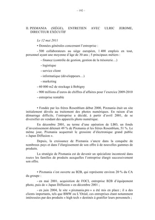 – 192 –




II. PIXMANIA (SIÈGE), ENTRETIEN                  AVEC       ULRIC       JEROME,
    DIRECTEUR EXÉCUTIF

        Le 12 mai 2011
        • Données générales concernant l’entreprise :
       - 500 collaborateurs au siège européen, 1 400 emplois en tout,
personnel ayant une moyenne d’âge de 30 ans ; 5 principaux métiers :
           - finance (contrôle de gestion, gestion de la trésorerie…)
           - logistique
           - service client
           - informatique (développeurs…)
           - marketing
        - 60 000 m2 de stockage à Bobigny
        - 900 millions d’euros de chiffres d’affaires pour l’exercice 2009-2010
        - entreprise rentable


         • Fondée par les frères Rosenblum début 2000, Pixmania était un site
initialement dévolu au traitement des photos numériques. En raison d’un
démarrage difficile, l’entreprise a décidé, à partir d’avril 2001, de se
diversifier en vendant des appareils photo numérique.
        En décembre 2001, au terme d’une opération de LBO, un fonds
d’investissement détenait 49 % de Pixmania et les frères Rosenblum, 51 %. Le
même jour, Pixmania acquerrait le grossiste d’électronique grand public
« Japan Diffusion ».
        Depuis, la croissance de Pixmania s’ancre dans la conquête de
nombreux pays et dans l’élargissement de son offre à de nouvelles gammes de
produits.
        La stratégie de Pixmania est de devenir un spécialiste incontesté dans
toutes les familles de produits auxquelles l’entreprise élargit successivement
son offre.


       • Pixmania s’est ouverte au B2B, qui représente environ 20 % du CA
du groupe :
        - en mai 2001, acquisition de FOCI, entreprise B2B d’équipement
photo, puis de « Japan Diffusion » en décembre 2001 ;
         - en juin 2004, le site « pixmania.pro » a été mis en place ; il a des
clients importants, tels que BMW ou L’Oréal, ces entreprises étant notamment
intéressées par des produits « high tech » destinés à gratifier leurs personnels ;
 