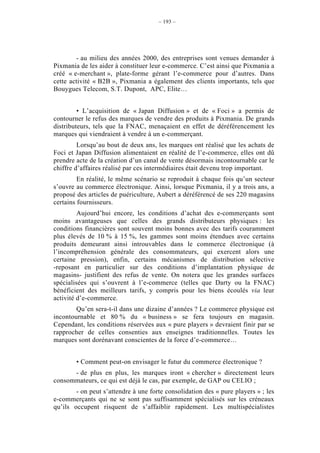 – 193 –




        - au milieu des années 2000, des entreprises sont venues demander à
Pixmania de les aider à constituer leur e-commerce. C’est ainsi que Pixmania a
créé « e-merchant », plate-forme gérant l’e-commerce pour d’autres. Dans
cette activité « B2B », Pixmania a également des clients importants, tels que
Bouygues Telecom, S.T. Dupont, APC, Elite…


         • L’acquisition de « Japan Diffusion » et de « Foci » a permis de
contourner le refus des marques de vendre des produits à Pixmania. De grands
distributeurs, tels que la FNAC, menaçaient en effet de déréférencement les
marques qui viendraient à vendre à un e-commerçant.
         Lorsqu’au bout de deux ans, les marques ont réalisé que les achats de
Foci et Japan Diffusion alimentaient en réalité de l’e-commerce, elles ont dû
prendre acte de la création d’un canal de vente désormais incontournable car le
chiffre d’affaires réalisé par ces intermédiaires était devenu trop important.
         En réalité, le même scénario se reproduit à chaque fois qu’un secteur
s’ouvre au commerce électronique. Ainsi, lorsque Pixmania, il y a trois ans, a
proposé des articles de puériculture, Aubert a déréférencé de ses 220 magasins
certains fournisseurs.
         Aujourd’hui encore, les conditions d’achat des e-commerçants sont
moins avantageuses que celles des grands distributeurs physiques : les
conditions financières sont souvent moins bonnes avec des tarifs couramment
plus élevés de 10 % à 15 %, les gammes sont moins étendues avec certains
produits demeurant ainsi introuvables dans le commerce électronique (à
l’incompréhension générale des consommateurs, qui exercent alors une
certaine pression), enfin, certains mécanismes de distribution sélective
-reposant en particulier sur des conditions d’implantation physique de
magasins- justifient des refus de vente. On notera que les grandes surfaces
spécialisées qui s’ouvrent à l’e-commerce (telles que Darty ou la FNAC)
bénéficient des meilleurs tarifs, y compris pour les biens écoulés via leur
activité d’e-commerce.
        Qu’en sera-t-il dans une dizaine d’années ? Le commerce physique est
incontournable et 80 % du « business » se fera toujours en magasin.
Cependant, les conditions réservées aux « pure players » devraient finir par se
rapprocher de celles consenties aux enseignes traditionnelles. Toutes les
marques sont dorénavant conscientes de la force d’e-commerce…


        • Comment peut-on envisager le futur du commerce électronique ?
      - de plus en plus, les marques iront « chercher » directement leurs
consommateurs, ce qui est déjà le cas, par exemple, de GAP ou CELIO ;
        - on peut s’attendre à une forte consolidation des « pure players » ; les
e-commerçants qui ne se sont pas suffisamment spécialisés sur les créneaux
qu’ils occupent risquent de s’affaiblir rapidement. Les multispécialistes
 