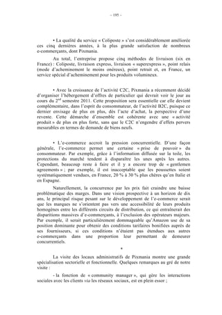 – 195 –




       • La qualité du service « Coliposte » s’est considérablement améliorée
ces cinq dernières années, à la plus grande satisfaction de nombreux
e-commerçants, dont Pixmania.
        Au total, l’entreprise propose cinq méthodes de livraison (six en
France) : Coliposte, livraison express, livraison « superexpress », point relais
(mode d’acheminement le moins onéreux), point retrait et, en France, un
service spécial d’acheminement pour les produits volumineux.


        • Avec la croissance de l’activité C2C, Pixmania a récemment décidé
d’organiser l’hébergement d’offres de particulier qui devrait voir le jour au
cours du 2nd semestre 2011. Cette proposition sera essentielle car elle devient
complémentaire, dans l’esprit du consommateur, de l’activité B2C, puisque ce
dernier envisage de plus en plus, dès l’acte d’achat, la perspective d’une
revente. Cette démarche d’ensemble est cohérente avec une « activité
produit » de plus en plus forte, sans que le C2C n’engendre d’effets pervers
mesurables en termes de demande de biens neufs.


        • L’e-commerce accroit la pression concurrentielle. D’une façon
générale, l’e-commerce permet une certaine « prise de pouvoir » du
consommateur. Par exemple, grâce à l’information diffusée sur la toile, les
protections du marché tendent à disparaître les unes après les autres.
Cependant, beaucoup reste à faire et il y a encore trop de « gentlemen
agreements » ; par exemple, il est inacceptable que les poussettes soient
systématiquement vendues, en France, 20 % à 30 % plus chères qu’en Italie et
en Espagne.
         Naturellement, la concurrence par les prix fait craindre une baisse
problématique des marges. Dans une vision prospective à un horizon de dix
ans, le principal risque pesant sur le développement de l’e-commerce serait
que les marques ne s’orientent pas vers une accessibilité de leurs produits
homogènes entre les différents circuits de distribution, ce qui entraînerait des
disparitions massives d’e-commerçants, à l’exclusion des opérateurs majeurs.
Par exemple, il serait particulièrement dommageable qu’Amazon use de sa
position dominante pour obtenir des conditions tarifaires bonifiées auprès de
ses fournisseurs, si ces conditions n’étaient pas étendues aux autres
e-commerçants dans une proportion leur permettant de demeurer
concurrentiels.
                                            *
         La visite des locaux administratifs de Pixmania montre une grande
spécialisation sectorielle et fonctionnelle. Quelques remarques au gré de notre
visite :
        - la fonction de « community manager », qui gère les interactions
sociales avec les clients via les réseaux sociaux, est en plein essor ;
 