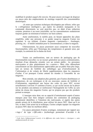 – 198 –




modifiant le produit auquel elle renvoie. On peut encore envisager de disposer
ces puces près des emplacements de stockage respectifs des consommables
domestiques.
          (A noter que certaines techniques développées par ailleurs, telles que
le « réfrigérateur intelligent », qui repère les produits manquants et les
commande directement, ne sont peut-être pas, en dépit d’une séduction
certaine, promises à un essor irrésistible, car les consommateurs souhaiteront
toujours garder un minimum d’initiative sur leurs achats).
         Autre amélioration, le mobile peut, en faisant apparaître des plans
simplifiés, aider une personne à se guider jusqu’au magasin Casino (en
signalant, le cas échéant, d’autres magasins « partenaires » - boulanger,
pressing, etc. - d’intérêt immédiat pour le consommateur), et dans le magasin.
        Ultérieurement, les puces pourraient aussi comporter de nouvelles
fonctionnalités, telles que l’historique des températures et garantir ainsi, par
exemple, la continuité de la chaîne du froid.


         Toutes ces améliorations, tant en termes de packaging que de
fonctionnalités nouvelles via un recours généralisé aux puces communicantes,
résultent d’une démarche orientée vers un certain public : les personnes
malvoyantes et plus généralement les « seniors ». Mais elles débouchent
concrètement sur des améliorations appréciables par un public bien plus large,
tant en termes de lisibilité des emballages que d’enrichissement de
l’information et de volants de liberté supplémentaires dans les séquences
d’achat. C’est pourquoi Casino entend les étendre à l’ensemble de ses
magasins.
         Bien entendu, une adoption plus générale, par d’autres distributeurs et
producteurs, de ces techniques et de ces nouveaux canons de lisibilité et
d’information, engendrerait une baisse des coûts (la puce NFC revient
actuellement à environ 15 centimes d’euros, ce qui exclut encore de la placer
sur les produits eux-mêmes) et renforcerait l’homogénéité de l’offre au sein
même du réseau des magasins Casino, qui ne propose pas que des produits
portant sa marque.
          L’enseigne mise donc sur sa capacité d’entraînement auprès d’autres
marques pour leur faire intégrer certaines des contraintes de packaging
initialement identifiées à l’intention des malvoyants, et auprès des autres
grands acteurs de la distribution, pour utiliser les puces NFC. Quoi qu’il en
soit, et dans l’état actuel de la technique, Casino compte équiper ses magasins
en puces NFC dans les meilleurs délais.
         Ces puces présentent d’autres avantages, notamment par rapport aux
« tags »1 de type « QR code » (technologie permettant d’accéder à de

1
  Code barre bidimensionnel (carré), à la différence des codes barres « classiques », suite
unidimensionnelle de traits.
 
