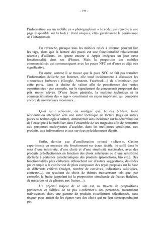 – 199 –




l’information via un mobile en « photographiant » le code, qui renvoie à une
page disponible sur la toile) : étant uniques, elles garantissent la consistance
de l’information.


         En revanche, presque tous les mobiles reliés à Internet peuvent lire
les tags, alors que la lecture des puces est une fonctionnalité relativement
récente ; d’ailleurs, on ignore encore si Apple intégrera un jour cette
fonctionnalité dans ses iPhones. Mais la proportion des mobiles
commercialisés qui communiquent avec les puces NFC est d’ores et déjà très
significative.
        En outre, comme il se trouve que la puce NFC ne fait pas transiter
l’information délivrée par Internet, elle tend incidemment à dissuader les
« nouveaux barbares » (Google, Amazon, Facebook…) de s’immiscer, par
cette porte, dans la chaîne de valeur afin de ponctionner des rentes
opportunistes - par exemple, sur le signalement de concurrents proposant des
prix moins élevés. D’une façon générale, la maîtrise technique et la
commercialisation des « tags » constituent un enjeu important, qui comporte
encore de nombreuses inconnues…


         Quoi qu’il advienne, on souligne que, le cas échéant, toute
réorientation ultérieure vers une autre technique de lecture (tags ou autres
puces ou technologie à naître), demeurerait sans incidence sur la détermination
de l’enseigne à la mobiliser dans l’ensemble de ses magasins afin de permettre
aux personnes malvoyantes d’accéder, dans les meilleures conditions, aux
produits, aux informations et aux services précédemment décrits.


         Enfin, dernier axe d’amélioration orienté « client », Casino
expérimente un nouveau site fonctionnant sur écran tactile, travaillé dans le
sens d’une intuitivité, d’une clarté et d’une simplicité maximales, avec des
produits présélectionnés en fonction des choix antérieurs ou d’une sensibilité
déclarée à certaines caractéristiques des produits (promotions, bio etc.). Des
fonctionnalités plus élaborées débouchent sur d’autres suggestions, destinées
par exemple à la confection de plats composant des repas proposés sur la base
de différents critères (budget, nombre de convives, indications caloriques,
contexte…), ou résultant du choix de thèmes transversaux tels que, par
exemple, la fraise (appelant ici la proposition simultanée de fraises fraîches,
de macarons et de gâteaux aux fraises…).
         Un objectif majeur de ce site est, au travers de propositions
pertinentes et lisibles, de ne pas « enfermer » des personnes, notamment
malvoyantes, dans une gamme de produits rituellement sélectionnés, sans
risquer pour autant de les égarer vers des choix qui ne leur correspondraient
pas.
 