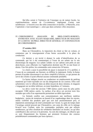 – 200 –




         Qu’elles soient à l’initiative de l’enseigne ou de nature locale, les
expérimentations autour de l’e-commerce impliquant Casino sont
nombreuses : à Auxerre avec des télés connectées et tactiles ; à Marseille, avec
l’opération « tout numérique » ; ainsi que dans certaines villes moyennes.



IV. CHRONODRIVE    (MAGASIN    DE    BRIE-COMTE-ROBERT),
   ENTRETIEN AVEC JULIEN MAQUAIRE, DIRECTEUR DE MAGASIN
   ET LUDOVIC DUPREZ, DIRECTEUR GÉNÉRAL ET COFONDATEUR
   DE CHRONODRIVE

         27 octobre 2011
         Dans un Chronodrive, la trajectoire du client se fait en voiture, et
commence par le renseignement d’une borne accessible à la place du
conducteur.
         Ce dernier y est invité à donner le code d’identification de sa
commande, qui lui a été communiqué à l’issue de ses achats sur le site
électronique du magasin. Les achats validés via un i-phone sont prêts en une
demi-heure, ceux effectués via l’application destinée aux PC en une heure et
demie. Une fois prêtes, les commandes sont conservées 24 heures.
         Le client a aussi la possibilité de payer à moment là s’il a préféré, à
l’issue de sa commande sur Internet, en différer le règlement. Enfin, la borne
permet d’accéder directement à un choix simplifié d’articles, ce qui permet de
servir des clients n’ayant effectué aucune commande préalable.
         La borne indique ensuite au conducteur un emplacement de parking
numéroté qu’il doit rejoindre en vue du chargement de ses courses. Elles sont
acheminées vers le véhicule dans un délai moyen de deux minutes, le magasin
s’engageant sur un délai inférieur, en toute hypothèse, à 5 minutes.
         Le drive visité fait environ 7 000 mètres carrés mais les plus petits
occupent 3 000 mètres carrés. La surface d’un drive est environ trois fois
moindre que celle d’un supermarché permettant un débit équivalent.
         La formule confère aux consommateurs une meilleure maîtrise
budgétaire : moins de tentations au hasard d’un vagabondage dans les rayons,
même visibilité des produits quel que soit leur positionnement prix, et
imputation automatique du total commandé sur l’écran. Le gain de temps étant
l’avantage central procuré par Chronodrive, son cœur de cible est le ménage
bi-actif avec l’enfant, mais les commandes multiples sont par ailleurs
nombreuses, qu’elles résultent de solidarités familiales ou locales, ou qu’elles
contribuent à des services à la personne. Au sein des ménages, on observe que
ce sont fréquemment les hommes qui prennent livraison des courses
préalablement commandées par leurs épouses…
 
