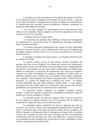 – 201 –




          L’entreprise investit énormément sur la qualité du contact, aussi bien
à la livraison (les fruits et légumes sont montrés, les œufs vérifiés…) que sur
le site web. Par ailleurs, l’enseigne fait des efforts d’intégration architecturale.
Le modèle peut être considéré comme globalement vertueux, notamment en
matière de développement durable :
          - les sacs dans lesquels les marchandises sont livrées peuvent faire
office de sacs poubelles (forme adaptée), ou bien être rapportés à la livraison
suivante en vue d’un recyclage ;
          - l’emprise foncière est plus faible ;
          - la séparation des produits dans différents ateliers par homogénéité
de température de conservation évite les déperditions d’énergie rencontrées
dans les grandes surfaces ;
          - les clients diminuent généralement leur temps de trajet automobile
lorsqu’ils recourent au drive, car les déplacements sont souvent remplacés par
de simples détours, lorsque le drive ne se situe pas exactement sur une boucle
domicile-travail.
          L’entrepôt se compose de quatre ateliers. Les produits référencés sont
au nombre de 10.000.
          Le premier atelier, de loin le plus grand, contient l’ensemble des
produits non frais et non réfrigérés. Les cartons de livraison des fournisseurs,
succinctement ouverts (les fabricants n’ont pas adapté leurs conditionnements
aux drives), sont disposés sur des rayons dont la géographie est étudiée pour
réduire au maximum la trajectoire de préparateurs qui, munis d’un appareil
connecté au centre informatique du magasin, arpentent les allées selon un
itinéraire optimisé pour collecter tous les produits d’une même commande.
Les « paniers » ainsi préparés sont ensuite entreposés dans l’attente de leurs
acheteurs. Le visiteur est frappé par la faiblesse des stocks - le nombre
d’unités disponible pour une même référence semble réduit -, ce qui suppose
une gestion en flux tendus auprès des fourniseurs ainsi qu’une connaissance
probabiliste assez poussée de la composition des commandes.
          Le deuxième atelier comporte les produits refroidis (viande,
yaourts…) mais non congelés. La partie des commandes concernant ce type de
produit est, ici aussi, préparée à l’avance.
          Le troisième atelier est celui des surgelés. Pour ce qui les concerne,
ils sont adjoints au dernier moment, lors de la livraison, afin de réduire au
maximum les risques de rupture de la chaîne du froid.
          Le quatrième atelier comprend les fruits et légumes qui font en
revanche, eux encore, l’objet d’un regroupement préalable dans l’attente du
client. L’enseigne, après avoir dans un premier temps hésité à proposer des
fruits et légumes, a finalement décidé d’en proposer un large choix, en mettant
l’accent sur la qualité, de telle sorte que la formule du drive soit également
convaincante pour les personnes qui, sans cette démarche, y auraient renoncé
en considérant qu’elles auraient été, en tout état de cause, condamnées à faire
d’autres courses pour les produits frais.
 