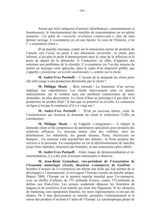 – 204 –




          Animé par trois catégories d’acteurs (distributeurs, consommateurs et
fournisseurs), le fonctionnement des marchés de consommation est en pleine
mutation : j’ai parlé de « nouvelle révolution commerciale », titre de mon
dernier ouvrage. L’e-commerce en est une facette. Le sens de l’histoire, c’est
l’ « orientation client ».
         D’un marché classique, centré sur la transaction autour de produits de
l’amont vers l’aval, on passe à une dimension servicielle : le client, plus
informé, n’est plus le point d’aboutissement mais le cœur de la réflexion et le
point de départ de la démarche. À l’industriel, en effet, d’apporter des
solutions aux problèmes de la clientèle. L’e-commerce est l’un des moyens de
mettre en musique cette approche, dans le cadre d’un dispositif global, que
j’appelle « plateforme servicielle multimodale », centrée sur le client.
          M. André-Yves Portnoff. – L’écoute de la demande du client peut-
elle aller jusqu’à une production déclenchée par le client ?
         M. Philippe Moati. – Bien entendu ! La fourniture d’un service
implique une coproduction. Les clients interviennent ainsi en amont,
indirectement, car le vendeur aura une meilleure connaissance de leurs
demandes, ou plus directement. Le client d’Ikea ne participe-t-il pas déjà à la
production du produit final ? Il faut que ce potentiel se réveille. Le commerce
en ligne n’est pas le commerce d’il y a vingt ans !
         M. André-Yves Portnoff. – D’où un nouveau métier, celui de
l’orchestrateur qui écoutera la demande du client et orchestrera l’offre en
conséquence.
         M. Philippe Moati. – Je l’appelle « intégrateur » : il intègre la
demande client et les compétences de partenaires spécialisés pour produire des
solutions efficaces. Ce nouveau métier crée des velléités, chez les
distributeurs, les industriels, les grands réseaux, Poste, électriciens ou
banques... Un assureur vend aujourd’hui des alarmes ; la Poste propose des
services à la personne. La conséquence en est le décloisonnement de marchés
jusqu’alors étanches, structurés par branches, et une concurrence plus subtile.
        M. André-Yves Portnoff. – Entre risque de désintermédiation et ré-
intermédiation, il y a des jeux d’acteurs intéressants à observer.
         M. Jean-Rémi Gratadour, vice-président de l’Association de
l’économie numérique (Acsel), directeur e-commerce de GeoPost. –
Nombre d’acteurs de l’e-commerce ont atteint une taille qui leur permet de se
développer à l’international, et envisagent l’Europe comme un marché unique.
Depuis 2009, l’Europe est le premier marché mondial pour l’e-commerce,
avec un chiffre d’affaires de 173 milliards d’euros, contre 172 milliards de
dollars aux Etats-Unis. Les acteurs souhaitent dépasser les frontières de
langues et de territoires d’un marché qui reste très fragmenté. Si les obstacles
de marketing sont rapidement franchis, les murs réglementaires n’ont pas été
abattus. Or il faut décloisonner ce marché, permettre l’acheminement et le
retour des produits d’un bout à l’autre de l’Europe. Le catastrophique projet de
 