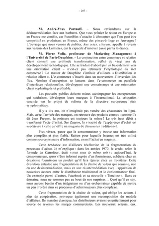 – 207 –




        M. André-Yves Portnoff. – Nous reviendrons sur la
désintermédiation face aux barbares. Que vous prôniez le retour en Europe et
en France me comble, car Futuribles s’attache à démontrer que l’on peut être
compétitif en produisant en France, même des pinces-à-linge en Auvergne !
L’ouvrage que nous venons de publier, Aux actes, citoyens, appelle à revenir
aux valeurs des Lumières, car la capacité d’innover passe par la tolérance.
         M. Pierre Volle, professeur de Marketing Management à
l’Université de Paris-Dauphine. – La conjonction entre commerce et relation
client connaît une profonde transformation, reflet de vingt ans de
développement technologique. Elle se traduit d’abord par un basculement vers
une orientation client – n’est-ce pas retrouver l’étymologie du mot
commerce ? Le master de Dauphine s’intitule d’ailleurs « Distribution et
relation client ». L’e-commerce s’inscrit dans un mouvement d’inversion des
flux. Nombre d’entreprises se lancent dans l’e-commerce en parallèle
d’interfaces relationnelles, développant une connaissance et une orientation
client sophistiquée et profitable.
        Les pouvoirs publics doivent mieux accompagner les entrepreneurs
qui souhaitent développer leurs marques à l’international. La crispation
suscitée par le projet de refonte de la directive européenne était
symptomatique.
        Il y a dix ans, on n’imaginait pas vendre des chaussures en ligne.
Mais, avec l’arrivée des marques, on retrouve des produits connus : comme l’a
dit Jean Prévost, la pointure est toujours la même ! Le très haut débit a
transformé l’acte d’achat. Sur Zappos, la vivacité de l’expérience d’achat est
supérieure à celle qu’offre un magasin de chaussures traditionnel.
        Plus vivace, parce que le consommateur y trouve une information
plus complète et plus fiable. Raison pour laquelle Internet est très utilisé
comme source primaire d’information, avant l’achat en magasin.
        Cette tendance est d’ailleurs révélatrice de la fragmentation du
processus d’achat. Je m’explique : dans les années 1970, le credo, selon la
formule de Carrefour, était « tout sous le même toit » ; aujourd’hui, le
consommateur, après s’être informé auprès d’un fournisseur, achètera chez un
deuxième fournisseur un produit qu’il fera réparer chez un troisième. Cette
évolution entraîne une fragmentation de la chaîne de valeur qui consiste, non
en une désintermédiation, mais en une ré-intermédiation avec l’apparition de
nouveaux acteurs entre le distributeur traditionnel et le consommateur final.
Un exemple parmi d’autres, Facebook et sa nouvelle « Timeline ». Dans ce
domaine, nous ne sommes pas au bout de nos surprises… Quoi qu’il en soit,
nous aurons besoin d’un intégrateur ou d’un orchestrateur capable de mettre
un peu d’ordre dans ce processus d’achat toujours plus complexe.
         Cette fragmentation de la chaîne de valeur, qui oblige les acteurs à
plus de coopération, provoque également une recomposition du modèle
d’affaires. De manière classique, les distributeurs avaient essentiellement pour
source de revenus les marges commerciales. Les nouveaux acteurs, eux,
 