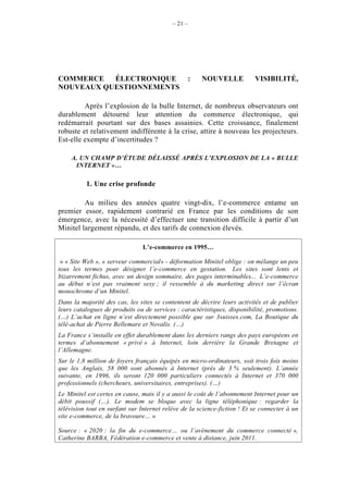 – 21 –




COMMERCE   ÉLECTRONIQUE                             :   NOUVELLE          VISIBILITÉ,
NOUVEAUX QUESTIONNEMENTS

         Après l’explosion de la bulle Internet, de nombreux observateurs ont
durablement détourné leur attention du commerce électronique, qui
redémarrait pourtant sur des bases assainies. Cette croissance, finalement
robuste et relativement indifférente à la crise, attire à nouveau les projecteurs.
Est-elle exempte d’incertitudes ?

     A. UN CHAMP D’ÉTUDE DÉLAISSÉ APRÈS L’EXPLOSION DE LA « BULLE
      INTERNET »…

          1. Une crise profonde

         Au milieu des années quatre vingt-dix, l’e-commerce entame un
premier essor, rapidement contrarié en France par les conditions de son
émergence, avec la nécessité d’effectuer une transition difficile à partir d’un
Minitel largement répandu, et des tarifs de connexion élevés.

                                L’e-commerce en 1995…

 « « Site Web », « serveur commercial» - déformation Minitel oblige : on mélange un peu
tous les termes pour désigner l’e-commerce en gestation. Les sites sont lents et
bizarrement fichus, avec un design sommaire, des pages interminables... L’e-commerce
au début n’est pas vraiment sexy ; il ressemble à du marketing direct sur l’écran
monochrome d’un Minitel.
Dans la majorité des cas, les sites se contentent de décrire leurs activités et de publier
leurs catalogues de produits ou de services : caractéristiques, disponibilité, promotions.
(…) L’achat en ligne n’est directement possible que sur 3suisses.com, La Boutique du
télé-achat de Pierre Bellemare et Novalis. (…)
La France s’installe en effet durablement dans les derniers rangs des pays européens en
termes d’abonnement « privé » à Internet, loin derrière la Grande Bretagne et
l’Allemagne.
Sur le 1,8 million de foyers français équipés en micro-ordinateurs, soit trois fois moins
que les Anglais, 58 000 sont abonnés à Internet (près de 3 % seulement). L’année
suivante, en 1996, ils seront 120 000 particuliers connectés à Internet et 370 000
professionnels (chercheurs, universitaires, entreprises). (…)
Le Minitel est certes en cause, mais il y a aussi le coût de l’abonnement Internet pour un
débit poussif (…). Le modem se bloque avec la ligne téléphonique : regarder la
télévision tout en surfant sur Internet relève de la science-fiction ! Et se connecter à un
site e-commerce, de la bravoure… »

Source : « 2020 : la fin du e-commerce… ou l’avènement du commerce connecté »,
Catherine BARBA, Fédération e-commerce et vente à distance, juin 2011.
 