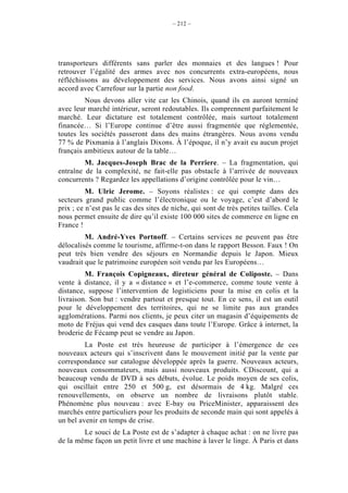 – 212 –




transporteurs différents sans parler des monnaies et des langues ! Pour
retrouver l’égalité des armes avec nos concurrents extra-européens, nous
réfléchissons au développement des services. Nous avons ainsi signé un
accord avec Carrefour sur la partie non food.
         Nous devons aller vite car les Chinois, quand ils en auront terminé
avec leur marché intérieur, seront redoutables. Ils comprennent parfaitement le
marché. Leur dictature est totalement contrôlée, mais surtout totalement
financée… Si l’Europe continue d’être aussi fragmentée que réglementée,
toutes les sociétés passeront dans des mains étrangères. Nous avons vendu
77 % de Pixmania à l’anglais Dixons. À l’époque, il n’y avait eu aucun projet
français ambitieux autour de la table…
         M. Jacques-Joseph Brac de la Perriere. – La fragmentation, qui
entraîne de la complexité, ne fait-elle pas obstacle à l’arrivée de nouveaux
concurrents ? Regardez les appellations d’origine contrôlée pour le vin…
          M. Ulric Jerome. – Soyons réalistes : ce qui compte dans des
secteurs grand public comme l’électronique ou le voyage, c’est d’abord le
prix ; ce n’est pas le cas des sites de niche, qui sont de très petites tailles. Cela
nous permet ensuite de dire qu’il existe 100 000 sites de commerce en ligne en
France !
         M. André-Yves Portnoff. – Certains services ne peuvent pas être
délocalisés comme le tourisme, affirme-t-on dans le rapport Besson. Faux ! On
peut très bien vendre des séjours en Normandie depuis le Japon. Mieux
vaudrait que le patrimoine européen soit vendu par les Européens…
         M. François Copigneaux, direteur général de Coliposte. – Dans
vente à distance, il y a « distance » et l’e-commerce, comme toute vente à
distance, suppose l’intervention de logisticiens pour la mise en colis et la
livraison. Son but : vendre partout et presque tout. En ce sens, il est un outil
pour le développement des territoires, qui ne se limite pas aux grandes
agglomérations. Parmi nos clients, je peux citer un magasin d’équipements de
moto de Fréjus qui vend des casques dans toute l’Europe. Grâce à internet, la
broderie de Fécamp peut se vendre au Japon.
         La Poste est très heureuse de participer à l’émergence de ces
nouveaux acteurs qui s’inscrivent dans le mouvement initié par la vente par
correspondance sur catalogue développée après la guerre. Nouveaux acteurs,
nouveaux consommateurs, mais aussi nouveaux produits. CDiscount, qui a
beaucoup vendu de DVD à ses débuts, évolue. Le poids moyen de ses colis,
qui oscillait entre 250 et 500 g, est désormais de 4 kg. Malgré ces
renouvellements, on observe un nombre de livraisons plutôt stable.
Phénomène plus nouveau : avec E-bay ou PriceMinister, apparaissent des
marchés entre particuliers pour les produits de seconde main qui sont appelés à
un bel avenir en temps de crise.
        Le souci de La Poste est de s’adapter à chaque achat : on ne livre pas
de la même façon un petit livre et une machine à laver le linge. À Paris et dans
 