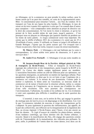– 214 –




en Allemagne, où le e-commerce ne peut prendre la même surface, pour la
bonne raison qu’il ne peut être rentable, en vertu de la réglementation outre-
Rhin : le consommateur peut retourner l’article… aux frais du vendeur. Or le
transport est l’une de nos lignes les plus lourdes. En Allemagne, le taux de
retour est de trois à quatre fois supérieur à celui que l’on connaît dans d’autres
pays européens – vous comprendrez notre attention au projet de directive sur
le droit des consommateurs. Si l’on incite le client à retourner, et qu’on lui
permet de le faire au-delà même de sept jours, jusqu’à quatorze… C’est
pourquoi nous ne plaçons en Allemagne que quatorze familles de produits sur
les trente de notre palette : le risque commercial serait trop important. On
estime que le chiffre d’affaires 2011 du e-commerce n’y serait que de 25 à
30 milliards d’euros, contre 31 milliards en France et jusqu’à 68 milliards en
Grande Bretagne. J’ajoute que les petits acteurs que l’on évoquait tout à
l’heure ne peuvent y faire leur niche, toujours à cause du retour-marchandise.
        M. Thierry Petit. – L’Allemagne a été mal habituée par la vente à
correspondance. Le client achète trois paires de chaussures, et il peut en
renvoyer deux !
          M. André-Yves Portnoff. – L’Allemagne n’est pas notre modèle en
tout...
         M. Jacques-Joseph Brac de la Perrière, délégué général de Ville
& transports en Ile-de-France. – Villes et transports en Ile-de-France
regroupe des collectivités et des transporteurs, parmi lesquels la RATP et la
SNCF. La Caisse des dépôts compte également parmi ses membres.
L’association fonctionne comme un club de réflexion pour ces opérateurs, sur
les questions émergentes, en particulier en matière de logistique urbaine. Pour
paraphraser Apollinaire, je dirai que la vie est lente et que l’espérance du e-
commerce est violente. A la mesure de son dynamisme. Comme jadis le
moteur à explosion, le béton armé ou l’ascenseur, ce nouveau mode de
commercer est de nature à bouleverser la structure urbaine, même si, comme
lors de la naissance de l’imprimerie, on ne mesure pas d’emblée les effets
d’une telle révolution. Elle aura pourtant des conséquences sur
l’environnement, l’urbanisme, les modes et les rythmes de vie. Ces évolutions
à venir sont cependant plus difficiles à modéliser que la seule question des
transports.
         L’essentiel, à mon sens, est la notion de flux, qui engage la question
du stockage puis de tout le process de dégroupage et de distribution. Car c’est
là que l’e-commerce introduit du nouveau et exige des transporteurs qu’ils
s’adaptent. Se pose également la question des infrastructures, qui appelle, de
la part des collectivités, une réflexion sur la réorganisation de la régulation des
flux, au niveau régional. L’Ile-de-France, pour l’heure, n’est pas encore au
bout du chemin… Il s’agit d’essayer de contrôler les plates-formes, animées
d’une tendance centrifuge, qui laisse derrière elle des friches urbaines, à
recycler. Quant à la massification des flux, elle engage des questions comme
celle de l’intermodalité, de la mutualisation, des véhicules peu polluants. Se
pose, enfin, le problème de l’entrée dans les zones denses, avec deux cas de
 