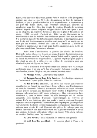 – 215 –




figure, celui des villes très denses, comme Paris et celui des villes émergentes,
sachant que, dans ce cas, 70 % des déplacements se font de banlieue à
banlieue, et que la grande distribution y est prépondérante : le e-commerce y
est peut-être mieux adapté. Des opérateurs dynamiques essayent de
développer, avec les villes, des projets de création d’hôtels de logistique
urbaine. Sogaris vient de remporter un appel d’offres de la SNCF pour la porte
de La Chapelle, qui signifie à la fois des emplois en plus et des camions en
moins (13 700 environ). L’activité de l’hôtel ira du dégroupage de la
marchandise au sein du bâtiment à sa distribution par une flotte non polluante.
S’y ajouteront des activités tertiaires complémentaires, et des logements, pour
que le site soit économiquement rentable, mais aussi qu’il ne suscite pas un
rejet par les riverains, comme cela s’est vu à Bruxelles. L’association
s’emploie à accompagner ce projet, avec d’autres opérateurs, pour mettre en
place des modalités de financement adaptées.
          Autre piste d’amélioration, la gestion des circuits de livraison.
Distripolis met en place, avec Geodis, un réseau de points de distribution, avec
mutualisation des tournées. On s’inspire aujourd’hui du modèle japonais, qui a
su traiter du problème de l’hyperdensité. L’appareil logistique peut gagner à
être placé au sein de la ville, avec un système de conciergerie pour une
distribution plus intelligente par livreurs.
         Faut-il s’inquiéter d’un dépérissement des centres-villes ? Le danger
est lointain, mais il est vrai qu’il faut s’en soucier. J’observe cependant que
certains sites, comme Chapitre.com, ouvrent des points de vente.
        M. Philippe Moati. - Cela vient d’être racheté.
         M. Jacques-Joseph Brac de la Perrière. – Les boutiques apportent
de l’animation à l’espace public. Il faut les conserver.
          M. Joël Bourdin, président. – Je retiens vos constats qui nourriront
ma réflexion sur l’avenir de nos villes et de nos villages, pour l’aménagement
du territoire de demain. J’observe, pour revenir un instant sur ce que vous avez
dit des grandes surfaces, que des rayons entiers tendent à disparaître de leurs
étalages – électroménager, téléviseurs, ordinateurs… Mais cette emprise du e-
commerce a, dans le même temps, un effet bénéfique sur les artisans
concernés. Mon marchand d’appareils électroménagers est redevenu un
artisan. Il n’a plus besoin de gérer des stocks et peut se contenter d’un petit
espace de service de proximité. Même chose pour le garagiste, qui craignait de
voir disparaître la station service indépendante où il proposait également des
voitures sans permis. Il vend désormais des pièces de rechange pour ces
mêmes véhicules et a un bel avenir devant lui : il gardera un métier. N’est-ce
pas ainsi que la vie des villes et des villages va changer ? On achète en ligne,
ou en drive, fort bien, mais l’après-vente ?
        M. Ulric Jérôme. – Chez Pixmania, les appareils sont garantis.
        M. Joël Bourdin, président. – Je songeais plutôt à l’aide à la
personne…
 