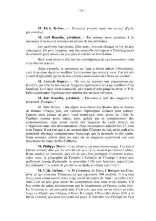 – 216 –




        M. Ulric Jérôme. –        Pixmania propose aussi un service d’aide
personnalisé.
        M. Joël Bourdin, président. – En somme, nous assistons à la
naissance d’un nouvel artisanat au service de nos territoires.
          Les questions logistiques, elles aussi, peuvent changer la vie de nos
campagnes. On peut imaginer voir des entrepôts participant à l’aménagement
du territoire pour assurer au plus près le service de distribution.
         Bref, nous avons à décliner les conséquences de ces innovations dont
vous êtes les acteurs.
         Autre exemple, le commerce en ligne a même atteint l’alimentaire,
avec le système du drive amélioré. Le troisième âge même y vient. J’ai été très
étonné d’apprendre qu’un de mes proches commandait des fruits sur internet.
         M. Ludovic Duprez. - On voit se dessiner une organisation par
familles, qui crée du lien social. Songeons également à ceux qui souffrent d’un
handicap. Le livreur vient à domicile, pas besoin d’aller jusqu’au drive in. Une
belle organisation logistique peut amener des services vertueux.
        M. Joël Bourdin, président. – Pixmania a créé des magasins de
proximité. Pourquoi ?
          M. Ulric Jérôme. – Au départ, nous étions une dizaine dans un bureau
de fortune. Chaque jour, des visiteurs impromptus venaient pour acheter.
Comme nous avions un petit local inemployé, nous avons eu l’idée de
l’utiliser comme point retrait, puis, guidés par le comportement des
consommateurs, nous avons ouvert des magasins de vente directe, où
s’organisent aussi des démonstrations. Nous en comptons aujourd’hui 17, dont
8 en France. Il est vrai que c’est surtout dans l’Europe du sud, où le cash et la
proximité physique comptent pour beaucoup, que la demande se fait sentir.
Nous sommes leaders dans ces pays où les magasins constituent une part
importante de notre chiffre d’affaires.
         M. Philippe Moati. – Une observation macroéconomique. J’ai tout à
l’heure entendu dire que les activités de service ne seraient pas délocalisables.
Il me semble, au contraire, qu’elles ne sont plus protégées. Comment évolue,
selon vous, la géographie de l’emploi à l’échelle de l’Europe ? Avez-vous
réellement besoin d’entrepôts de proximité ? Où sont localisés, aujourd’hui,
les entrepôts ? Le centre de gravité ne se déplace-t-il pas vers l’est ?
          M. Ulric Jérôme. – A 40 kilomètres de Paris, à Brétigny-sur-Orge,
pour ce qui concerne Pixmania, ce qui représente 300 emplois. Il y a huit
mois, nous avons ouvert notre siège social au centre de Paris : ça coûte cher,
mais c’est un plus pour attirer les compétences dont nous avons besoin. S’il
faut parler de coûts, reconnaissons que le recrutement, en France, coûte cher.
La formation est un autre problème. C’est ainsi que nous avons ouvert un autre
siège en République tchèque, à Brno. Il compte 130 collaborateurs (200 à la
fin de l’année), que nous recrutons sur place. Il faut dire que l’Europe de l’est
 