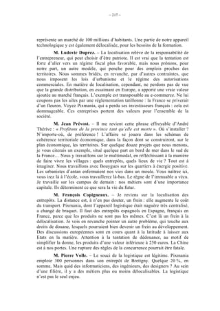 – 217 –




représente un marché de 100 millions d’habitants. Une partie de notre appareil
technologique y est également délocalisée, pour les besoins de la formation.
          M. Ludovic Duprez. – La localisation relève de la responsabilité de
l’entrepreneur, qui peut choisir d’être patriote. Il est vrai que la tentation est
forte d’aller vers un régime fiscal plus favorable, mais nous prônons, pour
notre part, un autre modèle, qui penche pour des emplois proches des
territoires. Nous sommes bridés, en revanche, par d’autres contraintes, que
nous imposent les lois d’urbanisme et le régime des autorisations
commerciales. En matière de localisation, cependant, ne perdons pas de vue
que la grande distribution, en essaimant en Europe, a apporté une vraie valeur
ajoutée au marché français. L’exemple est transposable au e-commerce. Ne lui
coupons pas les ailes par une réglementation tatillonne : la France se priverait
d’un fleuron. Voyez Pixmania, qui a perdu ses investisseurs français : cela est
dommageable. Ces entreprises portent des valeurs pour l’ensemble de la
société.
          M. Jean Prévost. – Il me revient cette phrase effroyable d’André
Thérive : « Profitons de la province tant qu’elle est morte ». Où s’installer ?
N’importe-où, de préférence ! L’affaire se jouera dans les schémas de
cohérence territoriale économique, dans la façon dont se construiront, sur le
plan économique, les territoires. Sur quelque douze projets que nous menons,
je vous citerais un exemple, situé quelque part en bord de mer dans le sud de
la France… Nous y travaillons sur le multimodal, en réfléchissant à la manière
de faire vivre les villages : quels entrepôts, quels lieux de vie ? Tout est à
imaginer. Nous travaillons avec Bouygues sur les quartiers à énergie positive.
Les urbanistes d’antan enfermaient nos vies dans un moule. Vous naîtrez ici,
vous irez là à l’école, vous travaillerez là-bas. Le règne de l’immuable a vécu.
Je travaille sur les campus de demain : nos métiers sont d’une importance
capitale. Ils déterminent ce que sera la vie du futur.
         M. François Copigneaux. – Je reviens sur la localisation des
entrepôts. La distance est, à n’en pas douter, un frein : elle augmente le coût
du transport. Pixmania, dont l’appareil logistique était naguère très centralisé,
a changé de braquet. Il faut des entrepôts espagnols en Espagne, français en
France, parce que les produits ne sont pas les mêmes. C’est là un frein à la
délocalisation. Je vois en revanche pointer un autre problème, qui touche aux
droits de douane, lesquels pourraient bien devenir un frein au développement.
Des discussions européennes sont en cours quant à la latitude à laisser aux
Etats en la matière. Attention à la tentation de dédouaner, au motif de
simplifier la donne, les produits d’une valeur inférieure à 250 euros. La Chine
est à nos portes. Une rupture des règles de la concurrence pourrait être fatale.
         M. Pierre Volle. – Le souci de la logistique est légitime. Pixmania
emploie 300 personnes dans son entrepôt de Bretigny. Quelque 20 %, en
somme. Mais quid des informaticiens, des ingénieurs, des designers ? Au sein
d’une filière, il y a des métiers plus ou moins délocalisables. La logistique
n’est pas le seul enjeu.
 