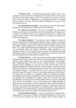 – 218 –




         M. Thierry Petit. – La délocalisation peut être un choix naturel s’il y
a pénurie. Si nous avons des traducteurs dans les pays latins, c’est qu’outre
l’avantage du décalage horaire, nous n’en trouvons pas en France. Si nous
avons un service clients à Madagascar, et envisageons de créer un entrepôt
hors de France, c’est que, face aux grands mastodontes du secteur, nous
n’avons pas le choix.
         M. Joël Bourdin, président. – Une question sur le sort des grandes
surfaces, qui ne donnent pas le sentiment d’être très réactives.
         M. André-Yves Portnoff. – On voit se multiplier les sites comme
TheFind, qui proposent des centaines de milliers de produits, de la chemise à
la voiture. Les grandes surfaces, à ce compte, pourraient bien se réduire à de
simples vitrines, dont la visite serait préalable à une enquête sur internet pour
trouver le meilleur prix.
          M. Ludovic Duprez. – L’e-commerce, qui a conquis ses parts de
marché au détriment des hypermarchés, propose d’autres réponses, en matière
de prix, et de temps. Là est la difficulté pour les grandes surfaces, qui ont tenté
de rebondir. Auchan travaille ainsi à trouver d’autres solutions, en lien avec le
drive. Il s’y mène, parallèlement au développement sur le web, une réflexion
sur la proximité, dans une logique multicanal, rendue possible par ses
centrales d’achat. Il est vrai que la réussite n’est pas aussi éclatante que celle
de Pixmania, mais il est plus difficile de réorganiser une affaire de type brick
and mortar que de créer un pure player à partir de rien.
         M. Jean Prévost. – Je me suis demandé quelles grandes familles de
produits pouvaient être vendus sur la toile, avec pour paramètres le temps et la
fonction, pour constater que, dans dix ans, les hypermarchés auront perdu,
dans l’hypothèse basse, 30 à 40 % de leur chiffre d’affaires. Ils sont déjà
beaucoup moins nombreux, et ceux qui survivront devront muter. J’ai été
conseil du président d’Auchan, avant ma vie chez Casino. Le génie de Gérard
Mulliez est d’avoir su se demander comment évoluer. Nous y travaillions alors
au concept d’Aucean – on passait du « h » au « e » pour tenir compte de la
notion de temps. Pour moi, il y aura, à l’avenir, plus de magasins de proximité.
Et ceux qui les ont vendus il y a quelques années s’en mordront les doigts.
Aux débuts de ma carrière, j’ai planché sur une commande des droguistes, que
l’on appelait des marchands de couleurs, alors qu’il n’existait que sept
supermarchés. Je leur ai dit qu’ils allaient perdre dans les cinq ans les marchés
de la lessive, du bricolage… Ils se sont moqués, ont évoqué poliment la
fougue de mon jeune âge. Je m’étais trompé. En effet, je m’étais trompé de
deux ans car, trois ans plus tard, la pièce était jouée. Les choses iront très vite
de même, aujourd’hui, sur l’alimentaire. Les délocalisations ? Mes outils sont
la sémiologie, et les mathématiques. J’ai dû aller chercher des mathématiciens
à Bratislava. Nous faisons ici ce que l’on ne peut pas faire ailleurs.
        M. Jean-Rémi Gratadour. – On voit aujourd’hui les marques elles-
mêmes penser e-commerce, y compris à l’échelle européenne. C’est ainsi que
se crée un petit commerce de niche qui organise, dans le même temps, un
 