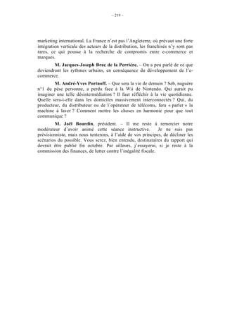 – 219 –




marketing international. La France n’est pas l’Angleterre, où prévaut une forte
intégration verticale des acteurs de la distribution, les franchisés n’y sont pas
rares, ce qui pousse à la recherche de compromis entre e-commerce et
marques.
        M. Jacques-Joseph Brac de la Perrière. – On a peu parlé de ce que
deviendront les rythmes urbains, en conséquence du développement de l’e-
commerce.
        M. André-Yves Portnoff. – Que sera la vie de demain ? Seb, naguère
n°1 du pèse personne, a perdu face à la Wii de Nintendo. Qui aurait pu
imaginer une telle désintermédiation ? Il faut réfléchir à la vie quotidienne.
Quelle sera-t-elle dans les domiciles massivement interconnectés ? Qui, du
producteur, du distributeur ou de l’opérateur de télécoms, fera « parler » la
machine à laver ? Comment mettre les choses en harmonie pour que tout
communique ?
         M. Joël Bourdin, président. – Il me reste à remercier notre
modérateur d’avoir animé cette séance instructive.             Je ne suis pas
prévisionniste, mais nous tenterons, à l’aide de vos principes, de décliner les
scénarios du possible. Vous serez, bien entendu, destinataires du rapport qui
devrait être publié fin octobre. Par ailleurs, j’essayerai, si je reste à la
commission des finances, de lutter contre l’inégalité fiscale.
 