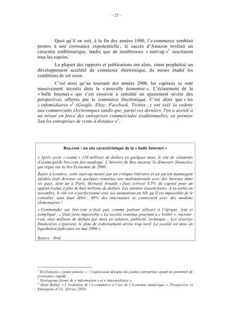 – 22 –




         Quoi qu’il en soit, à la fin des années 1990, l’e-commerce semblait
promis à une croissance exponentielle ; le succès d’Amazon revêtait un
caractère emblématique, tandis que de nombreuses « start-up »1 suscitaient
tous les espoirs.
        La plupart des rapports et publications ont alors, sinon prophétisé un
développement accéléré du commerce électronique, du moins étudié les
conditions de cet essor.
          C’est ainsi qu’au tournant des années 2000, les capitaux se sont
massivement investis dans la « nouvelle économie ». L’éclatement de la
« bulle Internet » qui s’est ensuivie a entraîné un ajustement sévère des
perspectives offertes par le commerce électronique. C’est alors que « les
« infomédiaires »2 (Google, Ebay, Facebook, Twitter…) ont volé la vedette
aux commerçants électroniques tandis que, parmi ces derniers, l'on a assisté à
un retour en force des entreprises commerciales traditionnelles, en premier
lieu les entreprises de vente à distance »3.




                 Boo.com : un site caractéristique de la « bulle Internet »

« Après avoir « cramé » 120 millions de dollars en quelques mois, le site de vêtements
d’avant-garde boo.com fait naufrage. L’histoire de Boo incarne la démesure financière
qui règne sur la Net Economie de 2000.
Basée à Londres, cette start-up menée par un critique littéraire et un ancien mannequin
suédois était devenue en quelques semaines une multinationale avec des bureaux dans
six pays, dont un à Paris. Bernard Arnault s’était octroyé 8,5% du capital pour un
apport évalué à plus de huit millions de dollars. Les attentes étaient fortes. A sa sortie en
novembre, le site est si perfectionné avec ses animations en 3D, qu’il est impossible de le
consulter sans haut débit : 98% des internautes se connectent avec des modems
élémentaires !
« Commander sur boo.com n’était pas, comme partout ailleurs à l’époque, lent et
compliqué : c’était juste impossible » La société continue pourtant à « brûler », raconte-
t-on, onze millions de dollars par mois en salaires, publicité, technique… Les réserves
financières s’épuisent, le plan de redressement arrive trop tard. La société est mise en
liquidation judiciaire en mai 2000 ».

Source : Ibid.




1
  En français « jeune pousse » ; l’expression désigne les jeunes entreprises ayant un potentiel de
croissance rapide.
2
  Néologisme formé de « information » et « intermédiaire ».
3
  Alain Rallet, « L’évolution de l’e-commerce à l’ère de l’économie numérique », Prospective et
Entreprise n°11, février 2010.
 