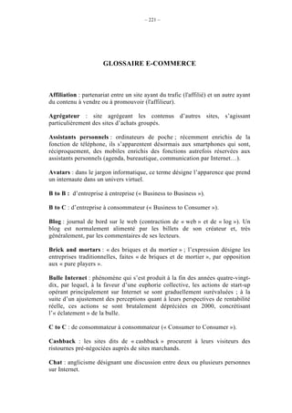 – 221 –




                      GLOSSAIRE E-COMMERCE



Affiliation : partenariat entre un site ayant du trafic (l'affilié) et un autre ayant
du contenu à vendre ou à promouvoir (l'affilieur).

Agrégateur : site agrégeant les contenus d’autres sites, s’agissant
particulièrement des sites d’achats groupés.

Assistants personnels : ordinateurs de poche ; récemment enrichis de la
fonction de téléphone, ils s’apparentent désormais aux smartphones qui sont,
réciproquement, des mobiles enrichis des fonctions autrefois réservées aux
assistants personnels (agenda, bureautique, communication par Internet…).

Avatars : dans le jargon informatique, ce terme désigne l’apparence que prend
un internaute dans un univers virtuel.

B to B : d’entreprise à entreprise (« Business to Business »).

B to C : d’entreprise à consommateur (« Business to Consumer »).

Blog : journal de bord sur le web (contraction de « web » et de « log »). Un
blog est normalement alimenté par les billets de son créateur et, très
généralement, par les commentaires de ses lecteurs.

Brick and mortars : « des briques et du mortier » ; l’expression désigne les
entreprises traditionnelles, faites « de briques et de mortier », par opposition
aux « pure players ».

Bulle Internet : phénomène qui s’est produit à la fin des années quatre-vingt-
dix, par lequel, à la faveur d’une euphorie collective, les actions de start-up
opérant principalement sur Internet se sont graduellement surévaluées ; à la
suite d’un ajustement des perceptions quant à leurs perspectives de rentabilité
réelle, ces actions se sont brutalement dépréciées en 2000, concrétisant
l’« éclatement » de la bulle.

C to C : de consommateur à consommateur (« Consumer to Consumer »).

Cashback : les sites dits de « cashback » procurent à leurs visiteurs des
ristournes pré-négociées auprès de sites marchands.

Chat : anglicisme désignant une discussion entre deux ou plusieurs personnes
sur Internet.
 