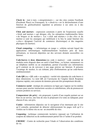 – 222 –




Check in : mot à mot, « enregistrement » ; sur des sites comme Facebook
(Facebook Place) ou Foursquare, le « check-in » est le déclenchement d’une
fonction de géolocalisation signalant sa présence à ses amis ou à des
commerces.

Click and mortars : expression construite à partir de l'expression usuelle
« brick and mortars » qui désigne, elle, les entreprises traditionnelles faites
« de briques et de mortier ». Les « click and mortars » (« des clics et du
mortier ») sont les enseignes qui mobilisent à la fois le canal Internet (les
« clics » désignant l’activité de commerce électronique) et des magasins
physiques (le mortier).

Cloud computing : « informatique en nuage » ; schéma suivant lequel des
applications informatiques traditionnellement localisées près de leurs
utilisateurs, se trouvent déportées sur des serveurs distants accessibles via
Internet.

Code-barres à deux dimensions (ou code à matrice) : code constitué de
modules noirs disposés dans un carré à fond blanc ; sa lecture, notamment via
un téléphone mobile ou un smartphone, permet d’accéder aux informations
qu’il contient ou de renvoyer à une page précise sur Internet. Il présente
l’avantage de stocker, le cas échéant, plus d'informations qu’un code-barres
unidimensionnel.

Code QR (ou « QR code » en anglais) : variété très répandue de code-barres à
deux dimensions. Le nom QR est l’acronyme de l’anglais Quick Response
(réponse rapide), son contenu de données pouvant être promptement décodé.

Commerce social : stratégie de commerce en ligne qui s’appuie sur les médias
sociaux pour susciter interactions sociales et contributions, afin de promouvoir
certains produits ou services.

Comparateur (de prix) : site proposant, à partir d’une requête portant sur un
bien ou un service, une liste de sites le proposant à la vente en indiquant, pour
chacun d’eux, son prix.

Cookie : informations déposées sur le navigateur d’un internaute par le site
qu’il consulte, permettant de détecter ultérieurement les pages web qu’il a
visitées sur le même site ou sur un ensemble de sites.

Cooponing : technique commerciale incitative reposant sur l’utilisation de
coupons de réduction ou de remboursement partiel liés à l’achat d’un produit.

CREDOC : Centre de recherche pour l’étude et l’observation des conditions
de vie.
 