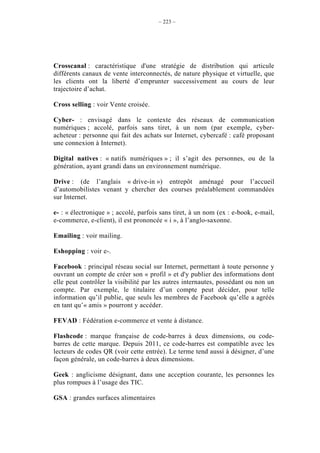 – 223 –




Crosscanal : caractéristique d'une stratégie de distribution qui articule
différents canaux de vente interconnectés, de nature physique et virtuelle, que
les clients ont la liberté d’emprunter successivement au cours de leur
trajectoire d’achat.

Cross selling : voir Vente croisée.

Cyber- : envisagé dans le contexte des réseaux de communication
numériques ; accolé, parfois sans tiret, à un nom (par exemple, cyber-
acheteur : personne qui fait des achats sur Internet, cybercafé : café proposant
une connexion à Internet).

Digital natives : « natifs numériques » ; il s’agit des personnes, ou de la
génération, ayant grandi dans un environnement numérique.

Drive : (de l’anglais « drive-in ») entrepôt aménagé pour l’accueil
d’automobilistes venant y chercher des courses préalablement commandées
sur Internet.

e- : « électronique » ; accolé, parfois sans tiret, à un nom (ex : e-book, e-mail,
e-commerce, e-client), il est prononcée « i », à l’anglo-saxonne.

Emailing : voir mailing.

Eshopping : voir e-.

Facebook : principal réseau social sur Internet, permettant à toute personne y
ouvrant un compte de créer son « profil » et d'y publier des informations dont
elle peut contrôler la visibilité par les autres internautes, possédant ou non un
compte. Par exemple, le titulaire d’un compte peut décider, pour telle
information qu’il publie, que seuls les membres de Facebook qu’elle a agréés
en tant qu’« amis » pourront y accéder.

FEVAD : Fédération e-commerce et vente à distance.

Flashcode : marque française de code-barres à deux dimensions, ou code-
barres de cette marque. Depuis 2011, ce code-barres est compatible avec les
lecteurs de codes QR (voir cette entrée). Le terme tend aussi à désigner, d’une
façon générale, un code-barres à deux dimensions.

Geek : anglicisme désignant, dans une acception courante, les personnes les
plus rompues à l’usage des TIC.

GSA : grandes surfaces alimentaires
 