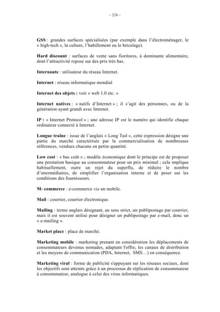 – 224 –




GSS : grandes surfaces spécialisées (par exemple dans l’électroménager, le
« high-tech », la culture, l’habillement ou le bricolage).

Hard discount : surfaces de vente sans fioritures, à dominante alimentaire,
dont l’attractivité repose sur des prix très bas.

Internaute : utilisateur du réseau Internet.

Internet : réseau informatique mondial

Internet des objets : voir « web 1.0 etc. »

Internet natives : « natifs d’Internet » ; il s’agit des personnes, ou de la
génération ayant grandi avec Internet.

IP : « Internet Protocol » ; une adresse IP est le numéro qui identifie chaque
ordinateur connecté à Internet.

Longue traîne : issue de l’anglais « Long Tail », cette expression désigne une
partie du marché caractérisée par la commercialisation de nombreuses
références, vendues chacune en petite quantité.

Low cost : « bas coût » ; modèle économique dont le principe est de proposer
une prestation basique au consommateur pour un prix minimal ; cela implique
habituellement, outre un rejet du superflu, de réduire le nombre
d’intermédiaires, de simplifier l’organisation interne et de peser sur les
conditions des fournisseurs.

M- commerce : e-commerce via un mobile.

Mail : courrier, courrier électronique.

Mailing : terme anglais désignant, au sens strict, un publipostage par courrier,
mais il est souvent utilisé pour désigner un publipostage par e-mail, donc un
« e-mailing ».

Market place : place de marché.

Marketing mobile : marketing prenant en considération les déplacements de
consommateurs devenus nomades, adaptant l'offre, les canaux de distribution
et les moyens de communication (PDA, Internet, SMS…) en conséquence.

Marketing viral : forme de publicité s'appuyant sur les réseaux sociaux, dont
les objectifs sont atteints grâce à un processus de réplication de consommateur
à consommateur, analogue à celui des virus informatiques.
 