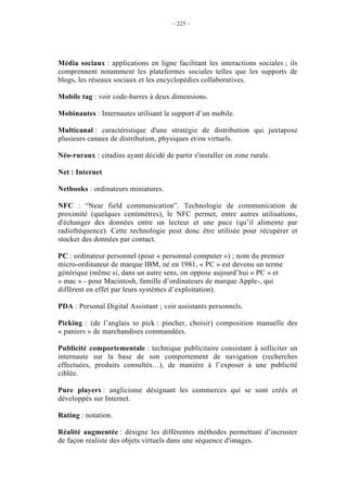 – 225 –




Média sociaux : applications en ligne facilitant les interactions sociales ; ils
comprennent notamment les plateformes sociales telles que les supports de
blogs, les réseaux sociaux et les encyclopédies collaboratives.

Mobile tag : voir code-barres à deux dimensions.

Mobinautes : Internautes utilisant le support d’un mobile.

Multicanal : caractéristique d'une stratégie de distribution qui juxtapose
plusieurs canaux de distribution, physiques et/ou virtuels.

Néo-ruraux : citadins ayant décidé de partir s'installer en zone rurale.

Net : Internet

Netbooks : ordinateurs miniatures.

NFC : “Near field communication”. Technologie de communication de
proximité (quelques centimètres), le NFC permet, entre autres utilisations,
d'échanger des données entre un lecteur et une puce (qu’il alimente par
radiofréquence). Cette technologie peut donc être utilisée pour récupérer et
stocker des données par contact.

PC : ordinateur personnel (pour « personnal computer ») ; nom du premier
micro-ordinateur de marque IBM, né en 1981, « PC » est devenu un terme
générique (même si, dans un autre sens, on oppose aujourd’hui « PC » et
« mac » - pour Macintosh, famille d’ordinateurs de marque Apple-, qui
diffèrent en effet par leurs systèmes d’exploitation).

PDA : Personal Digital Assistant ; voir assistants personnels.

Picking : (de l’anglais to pick : piocher, choisir) composition manuelle des
« paniers » de marchandises commandées.

Publicité comportementale : technique publicitaire consistant à solliciter un
internaute sur la base de son comportement de navigation (recherches
effectuées, produits consultés…), de manière à l’exposer à une publicité
ciblée.

Pure players : anglicisme désignant les commerces qui se sont créés et
développés sur Internet.

Rating : notation.

Réalité augmentée : désigne les différentes méthodes permettant d’incruster
de façon réaliste des objets virtuels dans une séquence d'images.
 