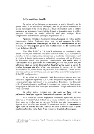 – 23 –




          2. Un scepticisme durable

        De même qu’on distingue, en économie, la sphère financière de la
sphère réelle, il est possible de distinguer, pour ce qui est du commerce, la
sphère numérique de la sphère physique. Toute intervention dans la sphère
numérique du commerce trouve habituellement sa traduction dans la sphère
physique (livraison ou service effectifs), sauf pour quelques biens
complètement dématérialisés (musique, programmes, etc.).
        Après une période de fascination initiale, beaucoup ont réalisé que les
changements étaient finalement ténus pour ce qui concerne la sphère
physique : le commerce électronique, en dépit de la multiplication de ses
avatars, ne s’émanciperait guère des fondamentaux de la traditionnelle
vente à distance (VAD).
         Pour Alain Rallet1, « (…) jusqu'à maintenant, le e-commerce n'est
qu'une version plus attrayante d'un vieux canal de vente. Il y a d'ailleurs un
paradoxe à l'avoir érigé comme parangon de la modernité commerciale. C'est
le résultat de la fascination pour la technologie en tant que telle au détriment
de l'attention portée aux pratiques commerciales. On arrive ainsi à
s'émerveiller de la possibilité de commander par un clic plutôt que par
téléphone. Mais en vérité, l'essentiel de l'activité est la même, à savoir la
gestion logistique des flux. C'est bien pourquoi les acteurs de la VAD
traditionnelle ont fait un retour en force dans le e-commerce. Tandis que les
nouveaux acteurs qui ont réussi sont ceux qui ont su acquérir les compétences
de la VAD traditionnelle ».
         Si, au milieu de la décennie 2000, l’e-commerce renoue avec une
croissance largement supérieure à 20 %, cette progression ne porte que sur des
volumes encore peu significatifs et les anticipations dominantes vont demeurer
celles d’un ralentissement notable de la croissance du commerce électronique,
marqué par la difficulté de s’émanciper nettement de l’étiage traditionnel de la
vente à distance.
      Le même auteur explique que « la vente en ligne reste un
phénomène limité par rapport à l'ensemble du commerce de détail.
         « Les ventes sur Internet augmentent de manière importante, à raison
même de la croissance et de la taille de la « base installée » du commerce en
ligne, mais ne perdons pas de vue qu'à l'échelle, non des commerçants en
ligne ou de tel ou tel secteur, mais de l'économie tout entière, la commande en
ligne reste un marché de niche, celui de la vente à distance dont le poids
traditionnel se situe entre 2 et 5 % du commerce de détail selon les pays.




1
  « L’évolution de l’e-commerce à l’ère de l’économie numérique », Prospective et Entreprise
n°11, février 2010.
 