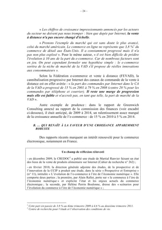 – 24 –




         « Les chiffres de croissance impressionnants annoncés par les acteurs
du secteur ne doivent pas nous tromper : bien que dopée par Internet, la vente
à distance n'a pas encore changé d'échelle.
          « Prenons l'exemple du marché qui est sans doute le plus avancé,
celui du marché américain. Le commerce en ligne ne représente que 3,8 %1 du
commerce de détail aux États-Unis. Il a constamment progressé mais il n'a
pas non plus explosé ». Pour le même auteur, « il est bien difficile de prédire
l'évolution à 10 ans de la part du e-commerce. Car de nombreux facteurs sont
en jeu. On peut cependant formuler une hypothèse simple : le e-commerce
sortira de la niche de marché de la VAD s'il propose de réelles innovations
aux consommateurs ».
         Selon la Fédération e-commerce et vente à distance (FEVAD), la
cannibalisation progressive par Internet des canaux de commande de la vente à
distance est en effet avérée : « la part des commandes par Internet dans le CA
de la VAD a progressé de 15 % en 2001 à 79 % en 2008 (contre 20 % pour les
commandes par téléphone et courrier). Il reste une marge de progression
mais elle est faible et n'accroît pas, en tant que telle, la part de marché de la
VAD ».
         Autre exemple de prudence : dans le rapport de Greenwich
Consulting annexé au rapport de la commission des finances (voir encadré
ci-dessous), il était anticipé, de 2009 à 2014, un ralentissement assez marqué
de la croissance annuelle de l’e-commerce : de 15 % en 2010 à 5 % en 2014.

       B. … QUI RENAÎT À LA FAVEUR D’UNE CROISSANCE APPAREMMENT
        ROBUSTE

         Des rapports récents marquent un intérêt renouvelé pour le commerce
électronique, notamment en France.


                                Un champ de réflexion réinvesti

- en décembre 2009, le CREDOC2 a publié une étude de Martial Ranvier faisant un état
des lieux de la vente de produits alimentaire sur Internet (Cahier de recherche n° 262) ;
- en février 2010, la direction générale adjointe des études, de la prospective et de
l’innovation de la CCIP a produit une étude, dans la série « Prospective et Entreprise »
(n° 11), intitulée « L’évolution de l’e-commerce à l’ère de l’économie numérique ». Elle
comporte deux parties ; la première, par Alain Rallet, porte sur « le commerce à l’ère de
l’économie numérique » et explicite l’état et les enjeux actuels du commerce
électronique ; la seconde, par Hélène Perrin Boulonne, dresse des « scénarios pour
l’évolution du commerce à l’ère de l’économie numérique » ;




1
    Cette part est passée de 3,8 % au 4ème trimestre 2009 à 4,6 % au deuxième trimestre 2011.
2
    Centre de recherche pour l’étude et l’observation des conditions de vie.
 