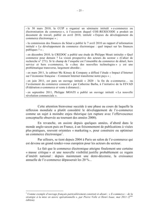 – 25 –




- le 30 mars 2010, la CCIP a organisé un séminaire intitulé « e-commerce ou
électronisation du commerce », à l’occasion duquel COE-REXECODE a produit un
document de travail, publié en avril 2010, intitulé « Enjeux du développement du
commerce électronique » ;
- la commission des finances du Sénat a publié le 7 avril 2010 un rapport d’information
intitulé « Le développement du commerce électronique : quel impact sur les finances
publiques ? » ;
- en décembre 2010, le CREDOC a publié une étude de Philippe Moati intitulée « Quel
commerce pour demain ? La vision prospective des acteurs du secteur » (Cahier de
recherche n° 271). Si le champ de l’enquête est l’ensemble du commerce de détail, hors
service et hors e-commerce, le « choc des nouvelles technologies » y est une
problématique transverse, largement abordée ;
- en mars 2011, le cabinet Mc Kinsey & Company a diffusé l’étude « Impact d’Internet
sur l’économie française – Comment Internet transforme notre pays » ;
- en juin 2011, est paru un ouvrage intitulé « 2020 : la fin du e-commerce… ou
l’avènement du commerce connecté » par Catherine Barba, à l’initiative de la FEVAD
(Fédération e-commerce et vente à distance) ;
- en septembre 2011, Philippe MOATI a publié un ouvrage intitulé « La nouvelle
révolution commerciale ».


         Cette attention bienvenue succède à une phase au cours de laquelle la
réflexion mondiale a plutôt considéré le développement de l’e-commerce
comme un sujet à moindre enjeu théorique (en rupture avec l’effervescence
conceptuelle observée au tournant des années 2000).
         En revanche, on assiste depuis quelques années, d’abord dans le
monde anglo-saxon puis en France, à un foisonnement de publications à visées
plus pratiques, souvent orientées « marketing », pour construire ou optimiser
un commerce électronique1.
        Par ailleurs, se tient depuis 2004 à Paris un salon de l’e-commerce qui
est devenu un grand rendez-vous européen pour les acteurs du secteur.
         Le fait que le commerce électronique atteigne finalement une certaine
« masse critique » et une nouvelle visibilité justifie probablement ce regain
d’intérêt national : depuis maintenant une demi-décennie, la croissance
annuelle de l’e-commerce dépasserait les 20 %...




1
  Comme exemple d’ouvrage français particulièrement construit et abouti : « E-commerce – de la
stratégie à la mise en œuvre opérationnelle », par Pierre Volle et Henri Isaac, mai 2011 (2ème
édition).
 