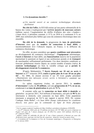 – 32 –




           2. Un dynamisme durable ?

          a) Un marché ouvert et un contexte technologique désormais
            facilitateur
         Du côté de l’offre, la FEVAD estime qu’une partie substantielle de la
hausse des ventes s’expliquerait par l’arrivée massive de nouveaux acteurs
(tableau supra), l’augmentation du chiffre d’affaires des sites « leaders »
s’étant élevé, à périmètre constant, à 15 % en 2010 et à seulement 8 % en
2009, taux nettement plus faibles que ceux du commerce électronique dans son
ensemble.
         Du côté de la demande, la progression du taux de pénétration
d’Internet ainsi que du nombre de connexions à haut débit, a
incontestablement levé l’obstacle majeur, en France, à la diffusion du
commerce électronique
         En effet, on peut considérer que quatre conditions sont nécessaires
au développement du commerce électronique1 : l’équipement informatique,
l’accès à Internet en haut débit, une bancarisation massive de la population
(permettant le paiement en ligne) et une architecture postale et de transport
de marchandise suffisamment performante. Ces deux dernières conditions se
trouvant globalement réunies depuis un certain nombre d’années (infra), le
contexte technologique est bien la variable critique qui a permis le
développement récent de l’e-commerce.
        D’après Médiamétrie, 7 foyers français sur 10 ont eu accès à
Internet au 4ème trimestre 2010, contre à peine plus de 6 sur 10 un an plus
tôt2… En 2006, ils étaient environ 4 sur 10 (voir graphe précédent
« PROPORTION DES MÉNAGES AYANT ACCÈS À INTERNET » construit sur
données Eurostat).
        Le même organisme évalue, en janvier 2011, le nombre
d’internautes3 à plus de 38 millions, soit une progression de 9 % en un an,
conduisant à un taux de pénétration de près de 72 %.
         Il constate enfin que la connexion en haut débit à domicile se
généralise : en janvier 2011, 34,4 millions d’internautes, soit près de 90 % des
internautes à domicile, sont connectés en haut débit. Cette population
internaute a progressé de 9,6 % par rapport à janvier 2010. Or, comme
l’indique Alain Rallet4, « le haut débit change radicalement les conditions
d'accès, non parce que la commande en ligne de biens physiques

1
  Voir le compte-rendu de l’audition de Marc Schillaci, président et fondateur d’OXATIS.
2
  « Au 4ème trimestre 2010, près de 19 millions de foyers (18 787 000) ont accès à Internet en
France soit près de 7 foyers français sur 10 (69,2 %) contre 16,9 millions (62,6 %) au
4ème trimestre 2009 ».
3
  Définis comme les individus de plus de 11 ans s’étant connectés à Internet au cours des
30 derniers jours, quel que soit leur lieu de connexion : domicile, travail ou autres lieux.
4
  « L’évolution de l’e-commerce à l’ère de l’économie numérique », Prospective et Entreprise
n° 11, février 2010.
 