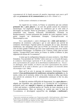 – 33 –




consommerait de la bande passante de manière importante mais parce qu'il
offre une permanence de la communication (accès dit « illimité ») ».

          b) Des acteurs volontaires et innovants

         Au regard de ses voisins, la France se caractérise par une certaine
primauté des « pure players » au sein des grands acteurs du commerce
électronique. Cet anglicisme désigne les commerces qui se sont créés et
développés sur Internet. Parmi les principaux « pure-players », peuvent être
notamment cités Amazon, Cdiscount, PriceMinister, Pixmania ou
Rueducommerce. Certains présentent des modèles de vente originaux (infra),
parmi lesquels on mentionnera Groupon, Vente-privee.com ou
Showroomprive.com.
          Ces « pure-players » sont à distinguer des « click and mortars »1,
entreprises de commerce « physique » qui se sont adjoint une activité de
commerce électronique. Figurent parmi les enseignes de ce type, désormais
nombreuses, des entreprises telles que la FNAC ou Carrefour. Il faut aussi
citer les deux grands VADistes qui sont venus tardivement, mais avec succès,
au commerce électronique : La Redoute et les 3 Suisses. Enfin, dans un autre
registre, Voyages-SNCF.com réalise en France le chiffre d’affaires le plus
important du secteur de l’e-commerce2.
         A noter que la configuration française est assez exclusive ; Jean Rémi
Gratadour, Vice-président de l’ACSEL3 relève ainsi qu’« en Grande-Bretagne,
le commerce électronique représente 8 % du commerce de détail, avec une
forte représentation des acteurs de la distribution traditionnelle (ex : Tesco) ;
en Allemagne, autre modèle, on observe une forte représentation des acteurs
traditionnels de la vente à distance, qui se sont adaptés à la nouvelle donne
électronique » (ex : Otto).
        Quoi qu’il en soit, le paysage du commerce électronique français
montre le bon positionnement de nombreuses entreprises nationales ou, du
moins, créées sur le territoire, même si les sites Amazon et eBay (qui draine
une activité de commerce B to C substantielle) continuent à être les plus
fréquentés.
         En dépit de certaines difficultés de financement, les « pure players »,
adaptés par hypothèse aux spécificités et à l’évolutivité de l’e-commerce,
présentent aussi une capacité à innover qui dynamise un marché où les
« click and mortars » souffrent parfois de l’inertie de leurs structures ou de
leurs représentations. Mais ces derniers ne veulent pas rater le train de
l’e-commerce, et développent aujourd’hui des stratégies « multicanal »


1
  Expression construite par analogie avec l'expression usuelle « brick and mortar » (des briques
et du mortier), qui désigne les entreprises traditionnelles faites « de briques et de mortier ».
2
  Suivi, d’après la FEVAD, par Amazon, la Fnac, Cdiscount, La Redoute puis les 3 Suisses.
3
  Association pour le commerce et les services en ligne.
 