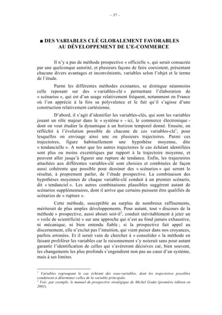 – 37 –




    DES VARIABLES CLÉ GLOBALEMENT FAVORABLES
         AU DÉVELOPPEMENT DE L’E-COMMERCE

         Il n’y a pas de méthode prospective « officielle », qui serait consacrée
par une quelconque autorité, et plusieurs façons de faire coexistent, présentant
chacune divers avantages et inconvénients, variables selon l’objet et le terme
de l’étude.
         Parmi les différentes méthodes existantes, se distingue néanmoins
celle reposant sur des « variables-clé » permettant l’élaboration de
« scénarios », qui est d’un usage relativement fréquent, notamment en France
où l’on apprécie à la fois sa polyvalence et le fait qu’il s’agisse d’une
construction relativement cartésienne.
          D’abord, il s’agit d’identifier les variables-clés, qui sont les variables
jouant un rôle majeur dans le « système » - ici, le commerce électronique -
dont on veut étudier la dynamique à un horizon temporel donné. Ensuite, on
réfléchit à l’évolution possible de chacune de ces variables-clé1, pour
lesquelles on envisage ainsi une ou plusieurs trajectoires. Parmi ces
trajectoires, figure habituellement une hypothèse moyenne, dite
« tendancielle ». A noter que les autres trajectoires le cas échéant identifiées
sont plus ou moins excentriques par rapport à la trajectoire moyenne, et
peuvent aller jusqu’à figurer une rupture de tendance. Enfin, les trajectoires
attachées aux différentes variables-clé sont choisies et combinées de façon
aussi cohérente que possible pour dessiner des « scénarios » qui seront le
résultat, à proprement parler, de l’étude prospective. La combinaison des
hypothèses moyennes de chaque variable-clé conduit à un premier scénario,
dit « tendanciel ». Les autres combinaisons plausibles suggèrent autant de
scénarios supplémentaires, dont il arrive que certains puissent être qualifiés de
scénarios de « rupture ».
         Cette méthode, susceptible au surplus de nombreux raffinements,
mériterait de plus amples développements. Pour autant, tout « discours de la
méthode » prospective, aussi abouti soit-il2, conduit inévitablement à jeter un
« voile de scientificité » sur une approche qui n’est au fond jamais exhaustive,
ni mécanique, ni bien entendu fiable ; si la prospective fait appel au
discernement, elle n’exclut pas l’intuition, qui vient puiser dans nos croyances,
parfois erronées. Et il serait vain de chercher à « consolider » la méthode en
faisant proliférer les variables car le raisonnement s’y noierait sans pour autant
garantir l’identification de celles qui s’avèreront décisives car, bien souvent,
les changements les plus profonds s’engendrent non pas au cœur d’un système,
mais à ses limites.


1
  Variables regroupant le cas échéant des sous-variables, dont les trajectoires possibles
conduisent à déterminer celles de la variable principale.
2
  Voir, par exemple, le manuel de prospective stratégique de Michel Godet (première édition en
2001).
 