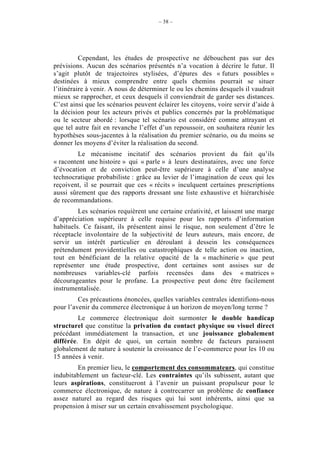 – 38 –




          Cependant, les études de prospective ne débouchent pas sur des
prévisions. Aucun des scénarios présentés n’a vocation à décrire le futur. Il
s’agit plutôt de trajectoires stylisées, d’épures des « futurs possibles »
destinées à mieux comprendre entre quels chemins pourrait se situer
l’itinéraire à venir. A nous de déterminer le ou les chemins desquels il vaudrait
mieux se rapprocher, et ceux desquels il conviendrait de garder ses distances.
C’est ainsi que les scénarios peuvent éclairer les citoyens, voire servir d’aide à
la décision pour les acteurs privés et publics concernés par la problématique
ou le secteur abordé : lorsque tel scénario est considéré comme attrayant et
que tel autre fait en revanche l’effet d’un repoussoir, on souhaitera réunir les
hypothèses sous-jacentes à la réalisation du premier scénario, ou du moins se
donner les moyens d’éviter la réalisation du second.
         Le mécanisme incitatif des scénarios provient du fait qu’ils
« racontent une histoire » qui « parle » à leurs destinataires, avec une force
d’évocation et de conviction peut-être supérieure à celle d’une analyse
technocratique probabiliste : grâce au levier de l’imagination de ceux qui les
reçoivent, il se pourrait que ces « récits » inculquent certaines prescriptions
aussi sûrement que des rapports dressant une liste exhaustive et hiérarchisée
de recommandations.
         Les scénarios requièrent une certaine créativité, et laissent une marge
d’appréciation supérieure à celle requise pour les rapports d’information
habituels. Ce faisant, ils présentent ainsi le risque, non seulement d’être le
réceptacle involontaire de la subjectivité de leurs auteurs, mais encore, de
servir un intérêt particulier en déroulant à dessein les conséquences
prétendument providentielles ou catastrophiques de telle action ou inaction,
tout en bénéficiant de la relative opacité de la « machinerie » que peut
représenter une étude prospective, dont certaines sont assises sur de
nombreuses variables-clé parfois recensées dans des « matrices »
décourageantes pour le profane. La prospective peut donc être facilement
instrumentalisée.
         Ces précautions énoncées, quelles variables centrales identifions-nous
pour l’avenir du commerce électronique à un horizon de moyen/long terme ?
         Le commerce électronique doit surmonter le double handicap
structurel que constitue la privation du contact physique ou visuel direct
précédant immédiatement la transaction, et une jouissance globalement
différée. En dépit de quoi, un certain nombre de facteurs paraissent
globalement de nature à soutenir la croissance de l’e-commerce pour les 10 ou
15 années à venir.
        En premier lieu, le comportement des consommateurs, qui constitue
indubitablement un facteur-clé. Les contraintes qu’ils subissent, autant que
leurs aspirations, constitueront à l’avenir un puissant propulseur pour le
commerce électronique, de nature à contrecarrer un problème de confiance
assez naturel au regard des risques qui lui sont inhérents, ainsi que sa
propension à miser sur un certain envahissement psychologique.
 