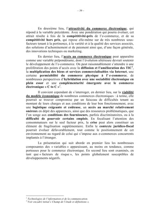 – 39 –




          En deuxième lieu, l’attractivité du commerce électronique, qui
répond à la variable précédente. Avec une pondération qui pourra évoluer, cet
attrait résulte à fois de la compétitivité-prix de l’e-commerce, et de sa
compétitivité hors prix, qui repose elle-même sur de très nombreux sous-
facteurs tenant à la pertinence, à la variété et à la qualité des services associés,
des solutions d’acheminement et de paiement ainsi que, d’une façon générale,
des innovations techniques ou marketing.
         En dernier lieu, l’accès au commerce électronique peut apparaître
comme une variable prépondérante, dont l’évolution ultérieure devrait soutenir
le développement de l’e-commerce. On peut raisonnablement s’attendre à une
prolifération des points d’accès avec la diffusion et l’amélioration des TIC1,
la multiplication des biens et services commercialisables via Internet, une
certaine perméabilité du commerce physique à l’ e-commerce, de
nombreuses perspectives d’hybridation avec une sociabilité électronique en
plein essor et une complémentarité émergente avec le commerce
électronique « C to C »2.
         Il convient cependant de s’interroger, en dernier lieu, sur la viabilité
du modèle économique de nombreux commerces électroniques : à terme, elle
pourrait se trouver compromise par un faisceau de difficultés tenant au
montant de leurs charges et aux conditions de leur bon fonctionnement, avec
une logistique exigeante et coûteuse, un accès au marché relativement
onéreux en dépit des apparences, ainsi que des ressources problématiques, que
l’on songe aux conditions des fournisseurs, parfois discriminatoires, ou à la
difficulté de pourvoir certains emplois. En focalisant l’attention des
consommateurs sur le seul facteur prix, la crise peut alors constituer un
élément de fragilisation supplémentaire. Enfin le contexte juridico-fiscal
pourrait évoluer défavorablement, tout comme le positionnement de cet
environnement au regard de celui qui s’impose aux e-commerces concurrents
implantés à l’étranger.
        La présentation qui suit aborde en premier lieu les nombreuses
composantes des « variables » apparaissant, au moins en tendance, comme
porteuses pour le commerce électronique. En second lieu sont examinés, en
tant que « facteurs de risque », les points globalement susceptibles de
développements négatifs.




1
    Technologies de l’information et de la communication.
2
    Voir encadré initial « Champ de l’étude et définitions ».
 