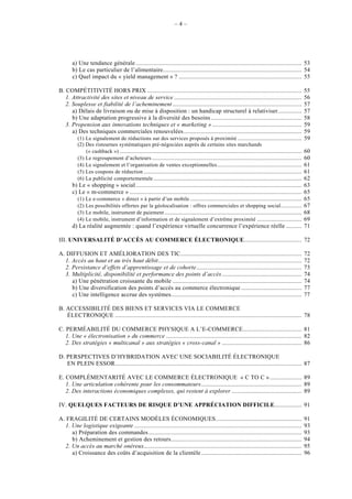 –4–




       a) Une tendance générale ........................................................................................................ 53
       b) Le cas particulier de l’alimentaire....................................................................................... 54
       c) Quel impact du « yield management » ? ............................................................................. 55

B. COMPÉTITIVITÉ HORS PRIX .................................................................................................                      55
   1. Attractivité des sites et niveau de service ................................................................................                56
   2. Souplesse et fiabilité de l’acheminement .................................................................................                  57
      a) Délais de livraison ou de mise à disposition : un handicap structurel à relativiser...............                                       57
      b) Une adaptation progressive à la diversité des besoins .........................................................                          58
   3. Propension aux innovations techniques et « marketing » ........................................................                             59
      a) Des techniques commerciales renouvelées ..........................................................................                       59
        (1) Le signalement de réductions sur des services proposés à proximité ........................................                           59
          (2) Des ristournes systématiques pré-négociées auprès de certains sites marchands
              (« cashback ») ..................................................................................................................   60
          (3) Le regroupement d’acheteurs ..............................................................................................          60
          (4) Le signalement et l’organisation de ventes exceptionnelles .....................................................                    61
          (5) Les coupons de réduction ...................................................................................................        61
          (6) La publicité comportementale .............................................................................................          62
       b) Le « shopping » social ........................................................................................................         63
       c) Le « m-commerce » ............................................................................................................          65
         (1) Le e-commerce « direct » à partir d’un mobile ......................................................................                 65
         (2) Les possibilités offertes par la géolocalisation : offres commerciales et shopping social .............                              67
         (3) Le mobile, instrument de paiement ......................................................................................             68
         (4) Le mobile, instrument d’information et de signalement d’extrême proximité ............................                               69
       d) La réalité augmentée : quand l’expérience virtuelle concurrence l’expérience réelle ..........                                          71

III. UNIVERSALITÉ D’ACCÈS AU COMMERCE ÉLECTRONIQUE.................................... 72

A. DIFFUSION ET AMÉLIORATION DES TIC............................................................................                                  72
  1. Accès au haut et au très haut débit..........................................................................................                72
  2. Persistance d’effets d’apprentissage et de cohorte..................................................................                         73
  3. Multiplicité, disponibilité et performance des points d’accès ..................................................                             74
     a) Une pénétration croissante du mobile .................................................................................                    74
     b) Une diversification des points d’accès au commerce électronique ......................................                                    77
     c) Une intelligence accrue des systèmes..................................................................................                    77

B. ACCESSIBILITÉ DES BIENS ET SERVICES VIA LE COMMERCE
   ÉLECTRONIQUE ..................................................................................................................... 78

C. PERMÉABILITÉ DU COMMERCE PHYSIQUE A L’E-COMMERCE..................................... 81
   1. Une « électronisation » du commerce ..................................................................................... 82
   2. Des stratégies « multicanal » aux stratégies « cross-canal » .................................................. 86

D. PERSPECTIVES D’HYBRIDATION AVEC UNE SOCIABILITÉ ÉLECTRONIQUE
   EN PLEIN ESSOR..................................................................................................................... 87

E. COMPLÉMENTARITÉ AVEC LE COMMERCE ÉLECTRONIQUE « C TO C » .................... 89
   1. Une articulation cohérente pour les consommateurs............................................................... 89
   2. Des interactions économiques complexes, qui restent à explorer ............................................ 89

IV. QUELQUES FACTEURS DE RISQUE D’UNE APPRÉCIATION DIFFICILE................. 91

A. FRAGILITÉ DE CERTAINS MODÈLES ÉCONOMIQUES......................................................                                                91
  1. Une logistique exigeante .........................................................................................................           93
     a) Préparation des commandes ................................................................................................                93
     b) Acheminement et gestion des retours..................................................................................                     94
  2. Un accès au marché onéreux...................................................................................................                95
     a) Croissance des coûts d’acquisition de la clientèle ...............................................................                        96
 