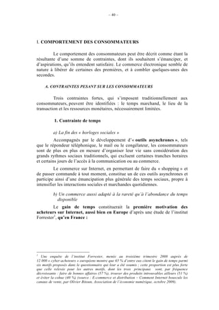 – 40 –




I. COMPORTEMENT DES CONSOMMATEURS

         Le comportement des consommateurs peut être décrit comme étant la
résultante d’une somme de contraintes, dont ils souhaitent s’émanciper, et
d’aspirations, qu’ils entendent satisfaire. Le commerce électronique semble de
nature à libérer de certaines des premières, et à combler quelques-unes des
secondes.

     A. CONTRAINTES PESANT SUR LES CONSOMMATEURS

         Trois contraintes fortes, qui s’imposent traditionnellement aux
consommateurs, peuvent être identifiées : le temps marchand, le lieu de la
transaction et les ressources monétaires, nécessairement limitées.

           1. Contrainte de temps

          a) La fin des « horloges sociales »
          Accompagnés par le développement d’« outils asynchrones », tels
que le répondeur téléphonique, le mail ou le congélateur, les consommateurs
sont de plus en plus en mesure d’organiser leur vie sans considération des
grands rythmes sociaux traditionnels, qui excluent certaines tranches horaires
et certains jours de l’accès à la communication ou au commerce.
         Le commerce sur Internet, en permettant de faire du « shopping » et
de passer commande à tout moment, constitue un de ces outils asynchrones et
participe ainsi d’une émancipation plus générale des temps sociaux, propre à
intensifier les interactions sociales et marchandes quotidiennes.

          b) Un commerce aussi adapté à la rareté qu’à l’abondance du temps
            disponible
         Le gain de temps constituerait la première motivation des
acheteurs sur Internet, aussi bien en Europe d’après une étude de l’institut
Forrester1, qu’en France :




1
   Une enquête de l’institut Forrester, menée au troisième trimestre 2008 auprès de
12 000 « cyber-acheteurs » européens montre que 65 % d’entre eux citent le gain de temps parmi
six motifs proposés dans le questionnaire qui leur a été soumis ; cette proportion est plus forte
que celle relevée pour les autres motifs, dont les trois principaux sont, par fréquence
décroissante : faire de bonnes affaires (57 %), trouver des produits introuvables ailleurs (51 %)
et éviter la cohue (40 %) (source : E-commerce et distribution – Comment Internet bouscule les
canaux de vente, par Olivier Bitoun, Association de l’économie numérique, octobre 2009).
 